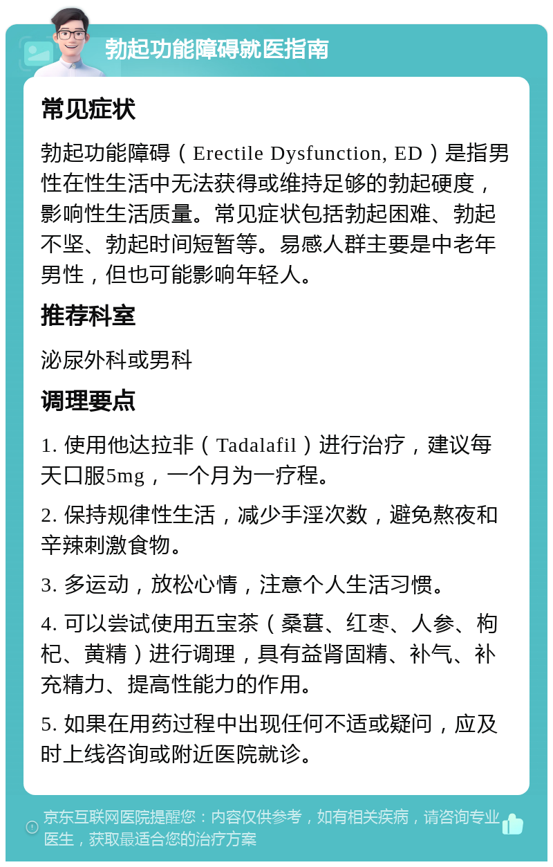 勃起功能障碍就医指南 常见症状 勃起功能障碍（Erectile Dysfunction, ED）是指男性在性生活中无法获得或维持足够的勃起硬度，影响性生活质量。常见症状包括勃起困难、勃起不坚、勃起时间短暂等。易感人群主要是中老年男性，但也可能影响年轻人。 推荐科室 泌尿外科或男科 调理要点 1. 使用他达拉非（Tadalafil）进行治疗，建议每天口服5mg，一个月为一疗程。 2. 保持规律性生活，减少手淫次数，避免熬夜和辛辣刺激食物。 3. 多运动，放松心情，注意个人生活习惯。 4. 可以尝试使用五宝茶（桑葚、红枣、人参、枸杞、黄精）进行调理，具有益肾固精、补气、补充精力、提高性能力的作用。 5. 如果在用药过程中出现任何不适或疑问，应及时上线咨询或附近医院就诊。