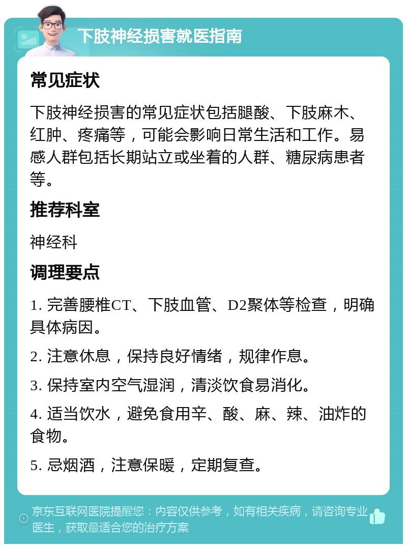 下肢神经损害就医指南 常见症状 下肢神经损害的常见症状包括腿酸、下肢麻木、红肿、疼痛等，可能会影响日常生活和工作。易感人群包括长期站立或坐着的人群、糖尿病患者等。 推荐科室 神经科 调理要点 1. 完善腰椎CT、下肢血管、D2聚体等检查，明确具体病因。 2. 注意休息，保持良好情绪，规律作息。 3. 保持室内空气湿润，清淡饮食易消化。 4. 适当饮水，避免食用辛、酸、麻、辣、油炸的食物。 5. 忌烟酒，注意保暖，定期复查。