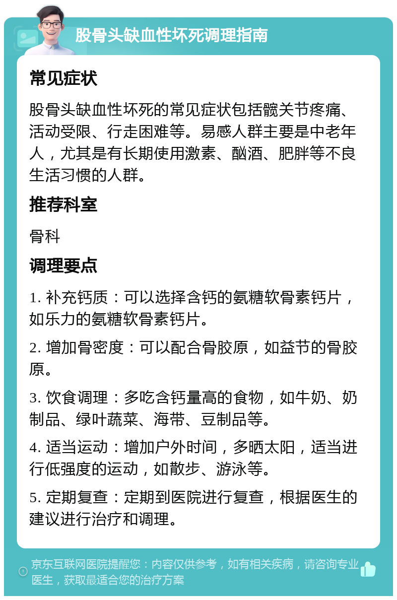 股骨头缺血性坏死调理指南 常见症状 股骨头缺血性坏死的常见症状包括髋关节疼痛、活动受限、行走困难等。易感人群主要是中老年人，尤其是有长期使用激素、酗酒、肥胖等不良生活习惯的人群。 推荐科室 骨科 调理要点 1. 补充钙质：可以选择含钙的氨糖软骨素钙片，如乐力的氨糖软骨素钙片。 2. 增加骨密度：可以配合骨胶原，如益节的骨胶原。 3. 饮食调理：多吃含钙量高的食物，如牛奶、奶制品、绿叶蔬菜、海带、豆制品等。 4. 适当运动：增加户外时间，多晒太阳，适当进行低强度的运动，如散步、游泳等。 5. 定期复查：定期到医院进行复查，根据医生的建议进行治疗和调理。