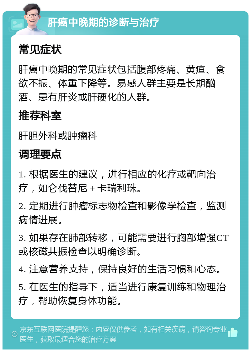 肝癌中晚期的诊断与治疗 常见症状 肝癌中晚期的常见症状包括腹部疼痛、黄疸、食欲不振、体重下降等。易感人群主要是长期酗酒、患有肝炎或肝硬化的人群。 推荐科室 肝胆外科或肿瘤科 调理要点 1. 根据医生的建议，进行相应的化疗或靶向治疗，如仑伐替尼＋卡瑞利珠。 2. 定期进行肿瘤标志物检查和影像学检查，监测病情进展。 3. 如果存在肺部转移，可能需要进行胸部增强CT或核磁共振检查以明确诊断。 4. 注意营养支持，保持良好的生活习惯和心态。 5. 在医生的指导下，适当进行康复训练和物理治疗，帮助恢复身体功能。