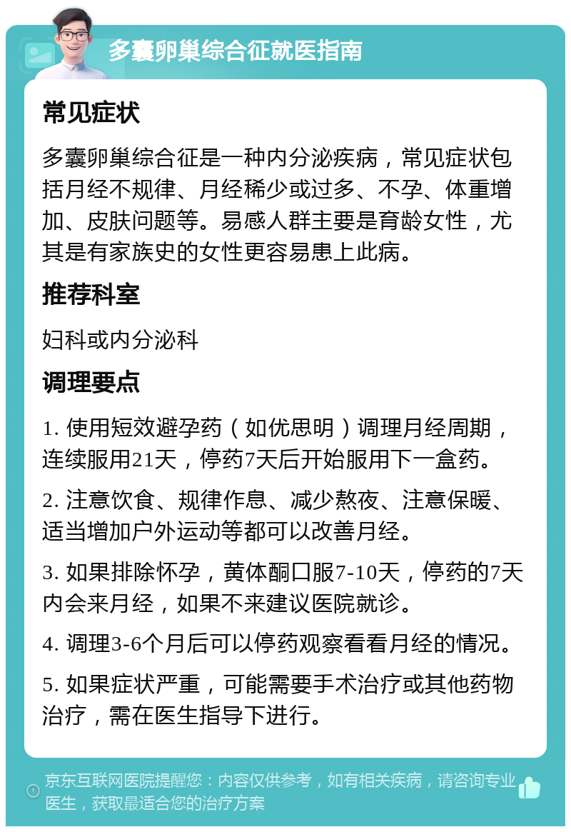 多囊卵巢综合征就医指南 常见症状 多囊卵巢综合征是一种内分泌疾病，常见症状包括月经不规律、月经稀少或过多、不孕、体重增加、皮肤问题等。易感人群主要是育龄女性，尤其是有家族史的女性更容易患上此病。 推荐科室 妇科或内分泌科 调理要点 1. 使用短效避孕药（如优思明）调理月经周期，连续服用21天，停药7天后开始服用下一盒药。 2. 注意饮食、规律作息、减少熬夜、注意保暖、适当增加户外运动等都可以改善月经。 3. 如果排除怀孕，黄体酮口服7-10天，停药的7天内会来月经，如果不来建议医院就诊。 4. 调理3-6个月后可以停药观察看看月经的情况。 5. 如果症状严重，可能需要手术治疗或其他药物治疗，需在医生指导下进行。