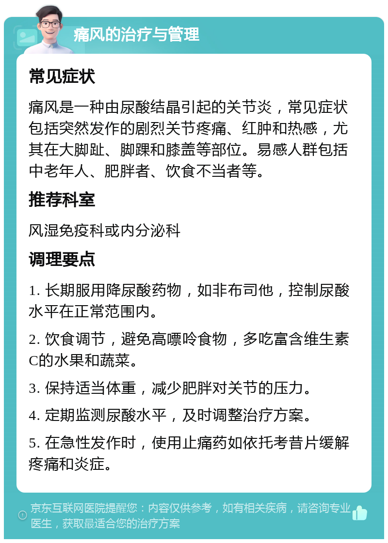 痛风的治疗与管理 常见症状 痛风是一种由尿酸结晶引起的关节炎，常见症状包括突然发作的剧烈关节疼痛、红肿和热感，尤其在大脚趾、脚踝和膝盖等部位。易感人群包括中老年人、肥胖者、饮食不当者等。 推荐科室 风湿免疫科或内分泌科 调理要点 1. 长期服用降尿酸药物，如非布司他，控制尿酸水平在正常范围内。 2. 饮食调节，避免高嘌呤食物，多吃富含维生素C的水果和蔬菜。 3. 保持适当体重，减少肥胖对关节的压力。 4. 定期监测尿酸水平，及时调整治疗方案。 5. 在急性发作时，使用止痛药如依托考昔片缓解疼痛和炎症。