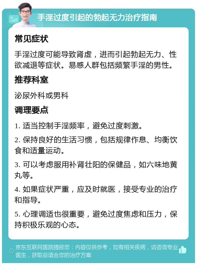 手淫过度引起的勃起无力治疗指南 常见症状 手淫过度可能导致肾虚，进而引起勃起无力、性欲减退等症状。易感人群包括频繁手淫的男性。 推荐科室 泌尿外科或男科 调理要点 1. 适当控制手淫频率，避免过度刺激。 2. 保持良好的生活习惯，包括规律作息、均衡饮食和适量运动。 3. 可以考虑服用补肾壮阳的保健品，如六味地黄丸等。 4. 如果症状严重，应及时就医，接受专业的治疗和指导。 5. 心理调适也很重要，避免过度焦虑和压力，保持积极乐观的心态。