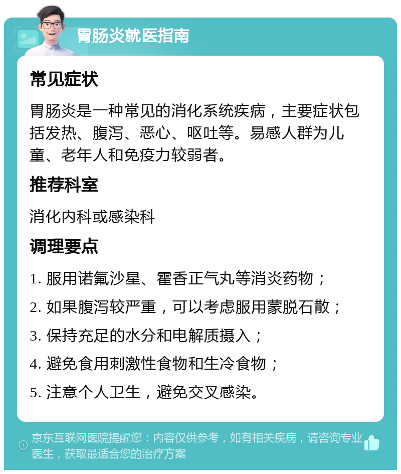 胃肠炎就医指南 常见症状 胃肠炎是一种常见的消化系统疾病，主要症状包括发热、腹泻、恶心、呕吐等。易感人群为儿童、老年人和免疫力较弱者。 推荐科室 消化内科或感染科 调理要点 1. 服用诺氟沙星、霍香正气丸等消炎药物； 2. 如果腹泻较严重，可以考虑服用蒙脱石散； 3. 保持充足的水分和电解质摄入； 4. 避免食用刺激性食物和生冷食物； 5. 注意个人卫生，避免交叉感染。