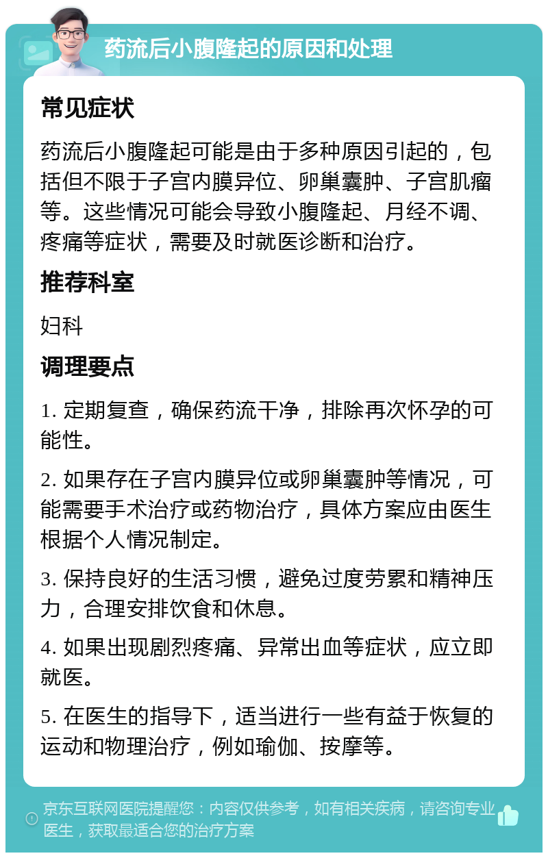 药流后小腹隆起的原因和处理 常见症状 药流后小腹隆起可能是由于多种原因引起的，包括但不限于子宫内膜异位、卵巢囊肿、子宫肌瘤等。这些情况可能会导致小腹隆起、月经不调、疼痛等症状，需要及时就医诊断和治疗。 推荐科室 妇科 调理要点 1. 定期复查，确保药流干净，排除再次怀孕的可能性。 2. 如果存在子宫内膜异位或卵巢囊肿等情况，可能需要手术治疗或药物治疗，具体方案应由医生根据个人情况制定。 3. 保持良好的生活习惯，避免过度劳累和精神压力，合理安排饮食和休息。 4. 如果出现剧烈疼痛、异常出血等症状，应立即就医。 5. 在医生的指导下，适当进行一些有益于恢复的运动和物理治疗，例如瑜伽、按摩等。