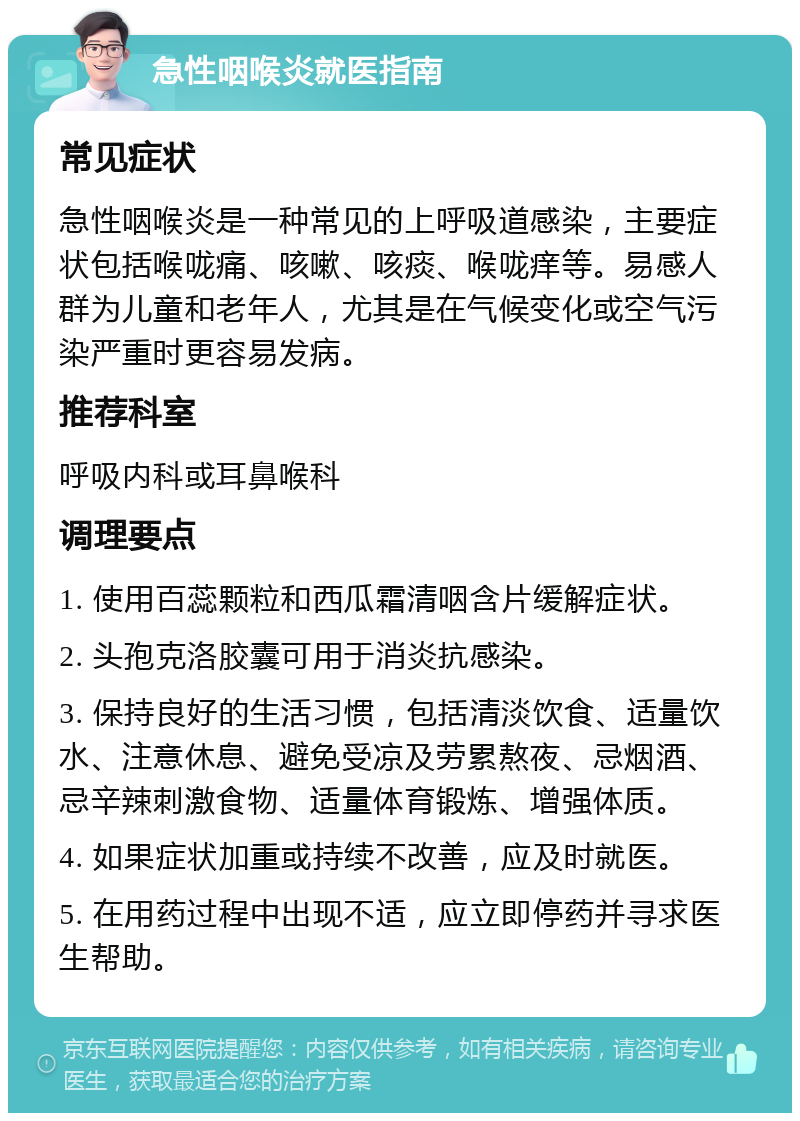 急性咽喉炎就医指南 常见症状 急性咽喉炎是一种常见的上呼吸道感染，主要症状包括喉咙痛、咳嗽、咳痰、喉咙痒等。易感人群为儿童和老年人，尤其是在气候变化或空气污染严重时更容易发病。 推荐科室 呼吸内科或耳鼻喉科 调理要点 1. 使用百蕊颗粒和西瓜霜清咽含片缓解症状。 2. 头孢克洛胶囊可用于消炎抗感染。 3. 保持良好的生活习惯，包括清淡饮食、适量饮水、注意休息、避免受凉及劳累熬夜、忌烟酒、忌辛辣刺激食物、适量体育锻炼、增强体质。 4. 如果症状加重或持续不改善，应及时就医。 5. 在用药过程中出现不适，应立即停药并寻求医生帮助。