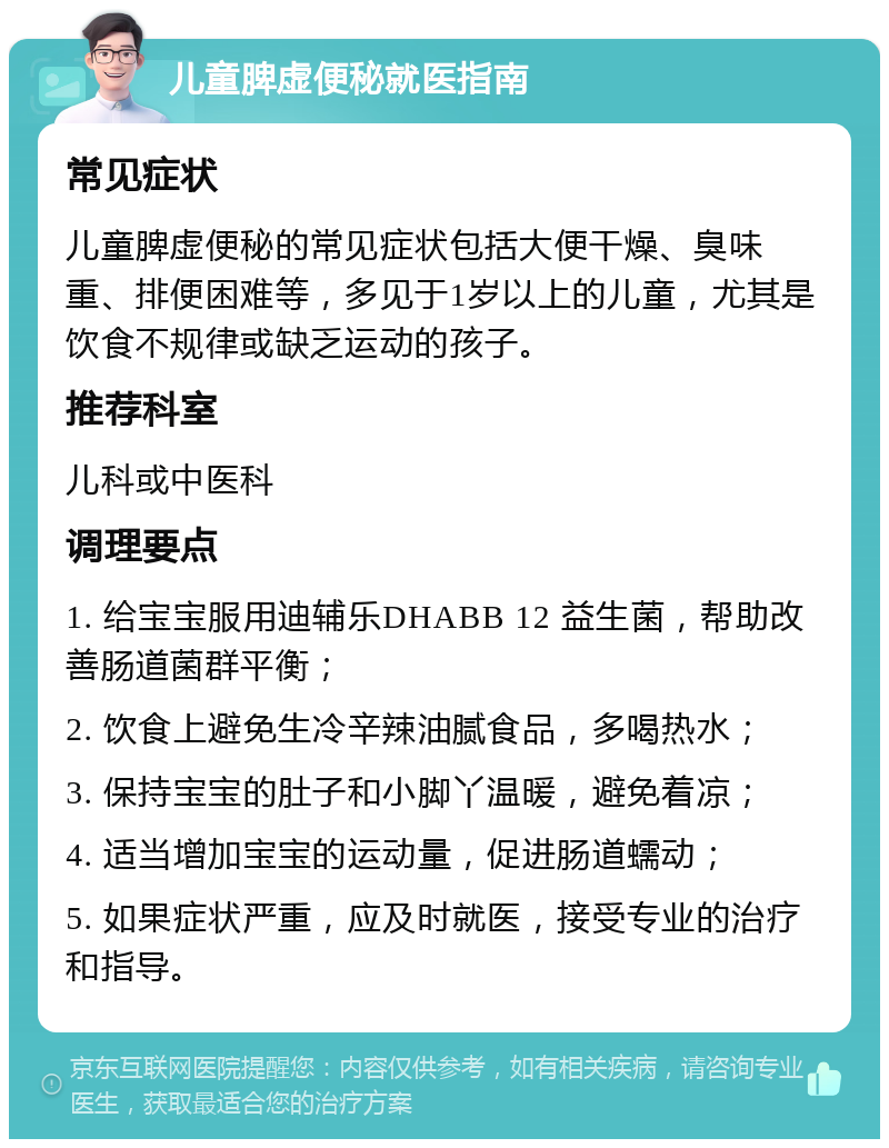 儿童脾虚便秘就医指南 常见症状 儿童脾虚便秘的常见症状包括大便干燥、臭味重、排便困难等，多见于1岁以上的儿童，尤其是饮食不规律或缺乏运动的孩子。 推荐科室 儿科或中医科 调理要点 1. 给宝宝服用迪辅乐DHABB 12 益生菌，帮助改善肠道菌群平衡； 2. 饮食上避免生冷辛辣油腻食品，多喝热水； 3. 保持宝宝的肚子和小脚丫温暖，避免着凉； 4. 适当增加宝宝的运动量，促进肠道蠕动； 5. 如果症状严重，应及时就医，接受专业的治疗和指导。