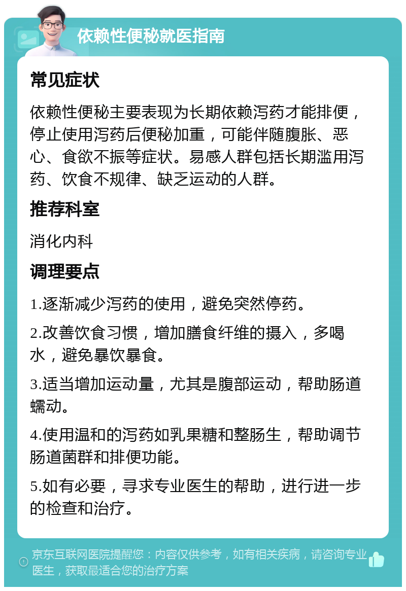 依赖性便秘就医指南 常见症状 依赖性便秘主要表现为长期依赖泻药才能排便，停止使用泻药后便秘加重，可能伴随腹胀、恶心、食欲不振等症状。易感人群包括长期滥用泻药、饮食不规律、缺乏运动的人群。 推荐科室 消化内科 调理要点 1.逐渐减少泻药的使用，避免突然停药。 2.改善饮食习惯，增加膳食纤维的摄入，多喝水，避免暴饮暴食。 3.适当增加运动量，尤其是腹部运动，帮助肠道蠕动。 4.使用温和的泻药如乳果糖和整肠生，帮助调节肠道菌群和排便功能。 5.如有必要，寻求专业医生的帮助，进行进一步的检查和治疗。