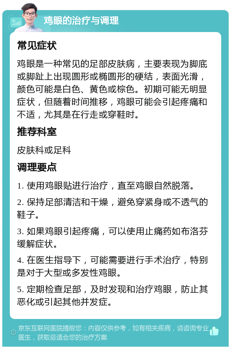 鸡眼的治疗与调理 常见症状 鸡眼是一种常见的足部皮肤病，主要表现为脚底或脚趾上出现圆形或椭圆形的硬结，表面光滑，颜色可能是白色、黄色或棕色。初期可能无明显症状，但随着时间推移，鸡眼可能会引起疼痛和不适，尤其是在行走或穿鞋时。 推荐科室 皮肤科或足科 调理要点 1. 使用鸡眼贴进行治疗，直至鸡眼自然脱落。 2. 保持足部清洁和干燥，避免穿紧身或不透气的鞋子。 3. 如果鸡眼引起疼痛，可以使用止痛药如布洛芬缓解症状。 4. 在医生指导下，可能需要进行手术治疗，特别是对于大型或多发性鸡眼。 5. 定期检查足部，及时发现和治疗鸡眼，防止其恶化或引起其他并发症。