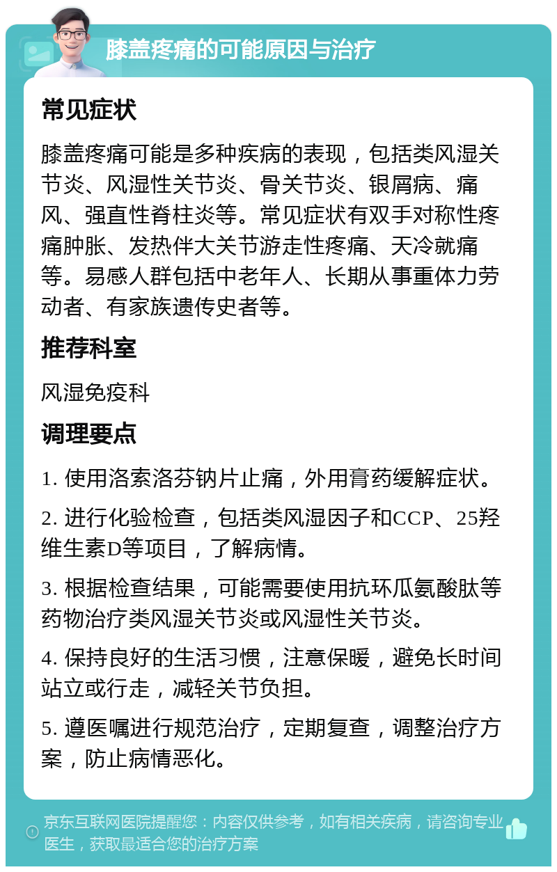 膝盖疼痛的可能原因与治疗 常见症状 膝盖疼痛可能是多种疾病的表现，包括类风湿关节炎、风湿性关节炎、骨关节炎、银屑病、痛风、强直性脊柱炎等。常见症状有双手对称性疼痛肿胀、发热伴大关节游走性疼痛、天冷就痛等。易感人群包括中老年人、长期从事重体力劳动者、有家族遗传史者等。 推荐科室 风湿免疫科 调理要点 1. 使用洛索洛芬钠片止痛，外用膏药缓解症状。 2. 进行化验检查，包括类风湿因子和CCP、25羟维生素D等项目，了解病情。 3. 根据检查结果，可能需要使用抗环瓜氨酸肽等药物治疗类风湿关节炎或风湿性关节炎。 4. 保持良好的生活习惯，注意保暖，避免长时间站立或行走，减轻关节负担。 5. 遵医嘱进行规范治疗，定期复查，调整治疗方案，防止病情恶化。