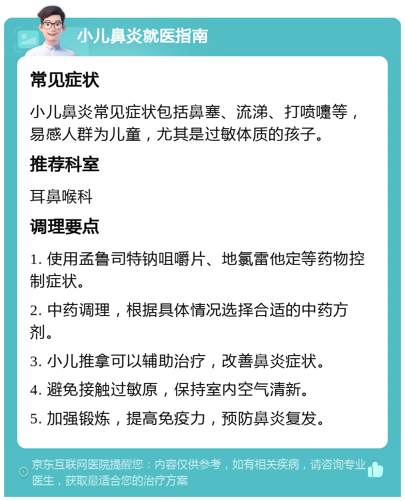 小儿鼻炎就医指南 常见症状 小儿鼻炎常见症状包括鼻塞、流涕、打喷嚏等，易感人群为儿童，尤其是过敏体质的孩子。 推荐科室 耳鼻喉科 调理要点 1. 使用孟鲁司特钠咀嚼片、地氯雷他定等药物控制症状。 2. 中药调理，根据具体情况选择合适的中药方剂。 3. 小儿推拿可以辅助治疗，改善鼻炎症状。 4. 避免接触过敏原，保持室内空气清新。 5. 加强锻炼，提高免疫力，预防鼻炎复发。