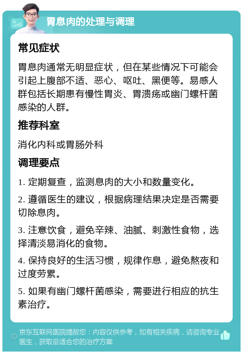 胃息肉的处理与调理 常见症状 胃息肉通常无明显症状，但在某些情况下可能会引起上腹部不适、恶心、呕吐、黑便等。易感人群包括长期患有慢性胃炎、胃溃疡或幽门螺杆菌感染的人群。 推荐科室 消化内科或胃肠外科 调理要点 1. 定期复查，监测息肉的大小和数量变化。 2. 遵循医生的建议，根据病理结果决定是否需要切除息肉。 3. 注意饮食，避免辛辣、油腻、刺激性食物，选择清淡易消化的食物。 4. 保持良好的生活习惯，规律作息，避免熬夜和过度劳累。 5. 如果有幽门螺杆菌感染，需要进行相应的抗生素治疗。