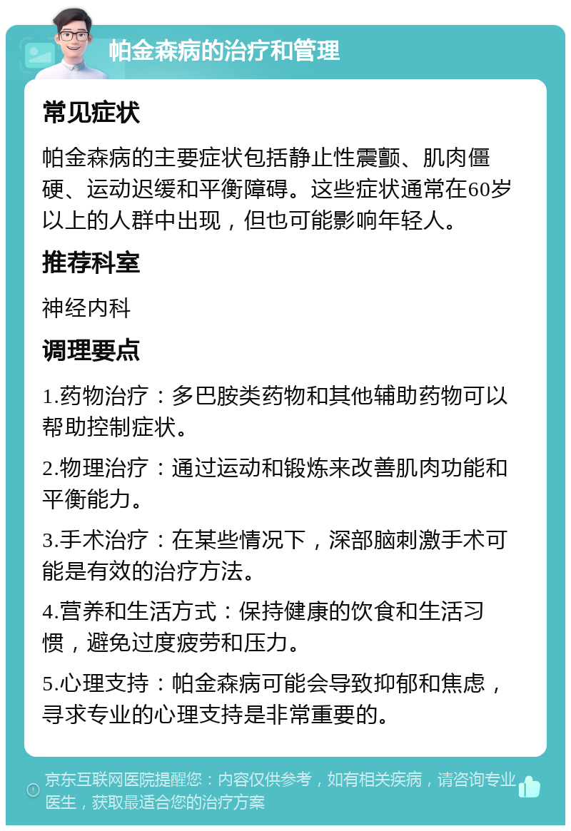 帕金森病的治疗和管理 常见症状 帕金森病的主要症状包括静止性震颤、肌肉僵硬、运动迟缓和平衡障碍。这些症状通常在60岁以上的人群中出现，但也可能影响年轻人。 推荐科室 神经内科 调理要点 1.药物治疗：多巴胺类药物和其他辅助药物可以帮助控制症状。 2.物理治疗：通过运动和锻炼来改善肌肉功能和平衡能力。 3.手术治疗：在某些情况下，深部脑刺激手术可能是有效的治疗方法。 4.营养和生活方式：保持健康的饮食和生活习惯，避免过度疲劳和压力。 5.心理支持：帕金森病可能会导致抑郁和焦虑，寻求专业的心理支持是非常重要的。