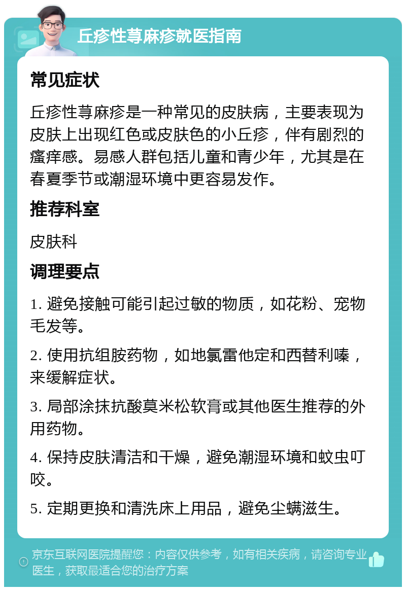 丘疹性荨麻疹就医指南 常见症状 丘疹性荨麻疹是一种常见的皮肤病，主要表现为皮肤上出现红色或皮肤色的小丘疹，伴有剧烈的瘙痒感。易感人群包括儿童和青少年，尤其是在春夏季节或潮湿环境中更容易发作。 推荐科室 皮肤科 调理要点 1. 避免接触可能引起过敏的物质，如花粉、宠物毛发等。 2. 使用抗组胺药物，如地氯雷他定和西替利嗪，来缓解症状。 3. 局部涂抹抗酸莫米松软膏或其他医生推荐的外用药物。 4. 保持皮肤清洁和干燥，避免潮湿环境和蚊虫叮咬。 5. 定期更换和清洗床上用品，避免尘螨滋生。