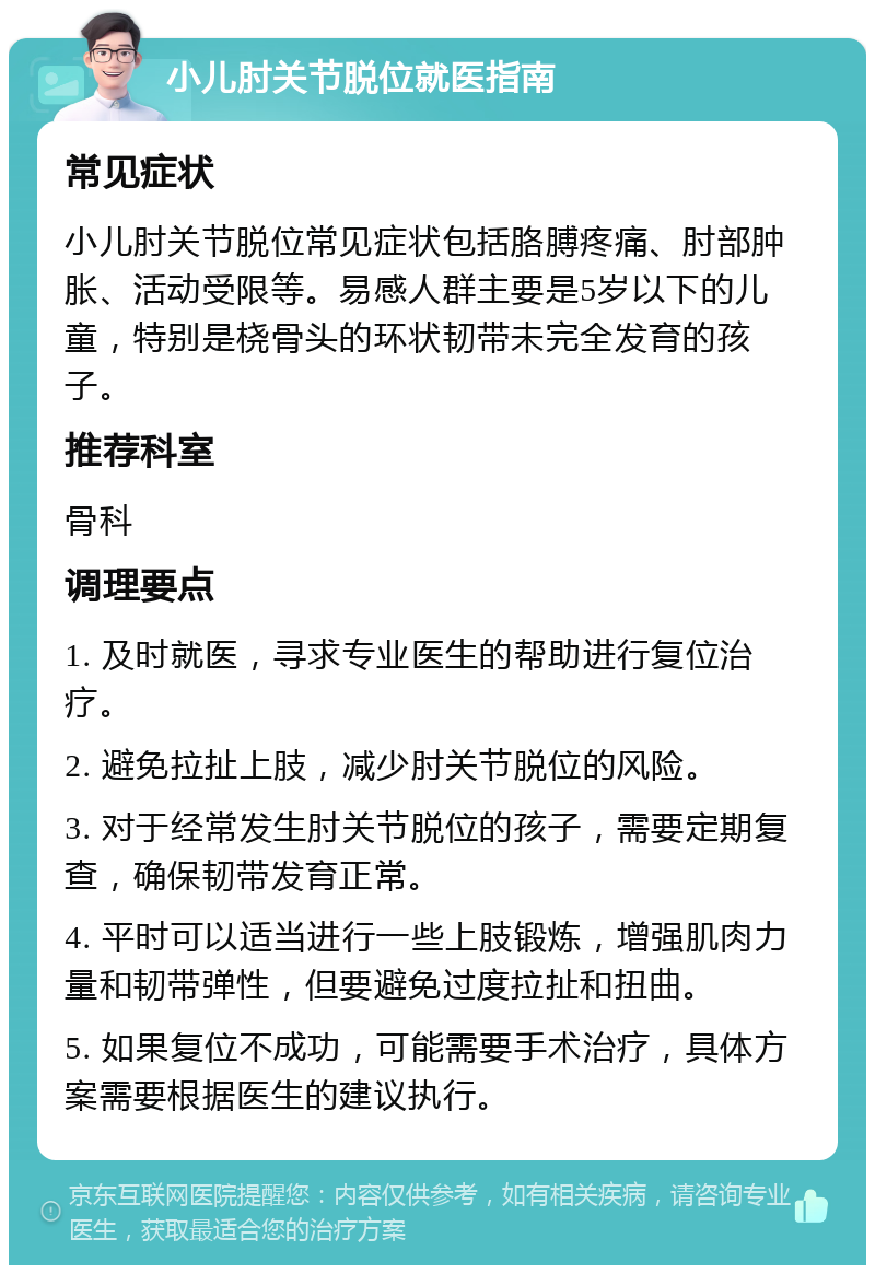 小儿肘关节脱位就医指南 常见症状 小儿肘关节脱位常见症状包括胳膊疼痛、肘部肿胀、活动受限等。易感人群主要是5岁以下的儿童，特别是桡骨头的环状韧带未完全发育的孩子。 推荐科室 骨科 调理要点 1. 及时就医，寻求专业医生的帮助进行复位治疗。 2. 避免拉扯上肢，减少肘关节脱位的风险。 3. 对于经常发生肘关节脱位的孩子，需要定期复查，确保韧带发育正常。 4. 平时可以适当进行一些上肢锻炼，增强肌肉力量和韧带弹性，但要避免过度拉扯和扭曲。 5. 如果复位不成功，可能需要手术治疗，具体方案需要根据医生的建议执行。