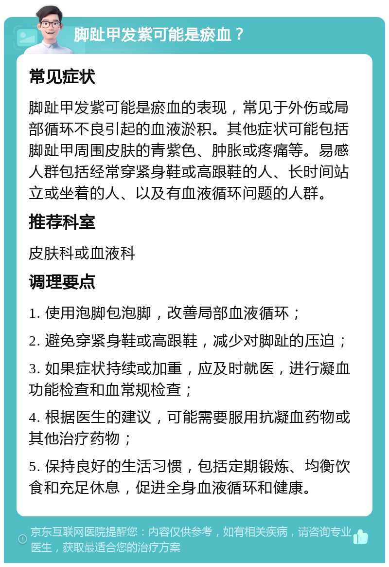 脚趾甲发紫可能是瘀血？ 常见症状 脚趾甲发紫可能是瘀血的表现，常见于外伤或局部循环不良引起的血液淤积。其他症状可能包括脚趾甲周围皮肤的青紫色、肿胀或疼痛等。易感人群包括经常穿紧身鞋或高跟鞋的人、长时间站立或坐着的人、以及有血液循环问题的人群。 推荐科室 皮肤科或血液科 调理要点 1. 使用泡脚包泡脚，改善局部血液循环； 2. 避免穿紧身鞋或高跟鞋，减少对脚趾的压迫； 3. 如果症状持续或加重，应及时就医，进行凝血功能检查和血常规检查； 4. 根据医生的建议，可能需要服用抗凝血药物或其他治疗药物； 5. 保持良好的生活习惯，包括定期锻炼、均衡饮食和充足休息，促进全身血液循环和健康。