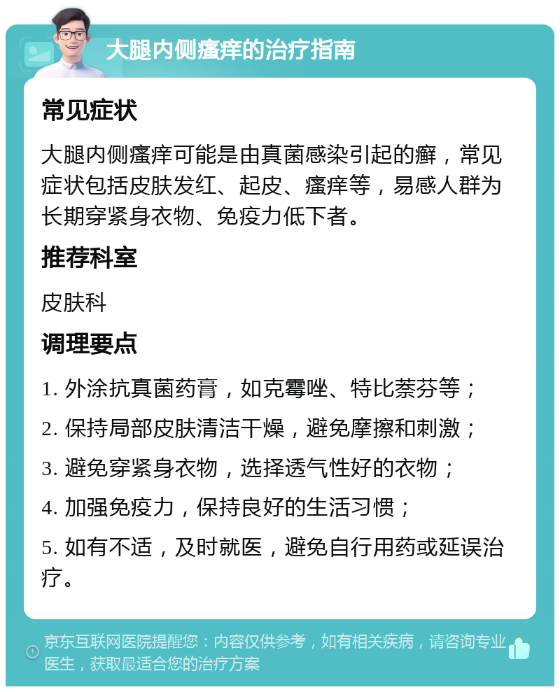 大腿内侧瘙痒的治疗指南 常见症状 大腿内侧瘙痒可能是由真菌感染引起的癣，常见症状包括皮肤发红、起皮、瘙痒等，易感人群为长期穿紧身衣物、免疫力低下者。 推荐科室 皮肤科 调理要点 1. 外涂抗真菌药膏，如克霉唑、特比萘芬等； 2. 保持局部皮肤清洁干燥，避免摩擦和刺激； 3. 避免穿紧身衣物，选择透气性好的衣物； 4. 加强免疫力，保持良好的生活习惯； 5. 如有不适，及时就医，避免自行用药或延误治疗。