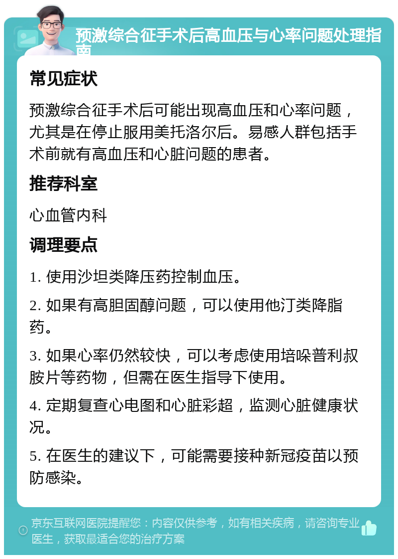 预激综合征手术后高血压与心率问题处理指南 常见症状 预激综合征手术后可能出现高血压和心率问题，尤其是在停止服用美托洛尔后。易感人群包括手术前就有高血压和心脏问题的患者。 推荐科室 心血管内科 调理要点 1. 使用沙坦类降压药控制血压。 2. 如果有高胆固醇问题，可以使用他汀类降脂药。 3. 如果心率仍然较快，可以考虑使用培哚普利叔胺片等药物，但需在医生指导下使用。 4. 定期复查心电图和心脏彩超，监测心脏健康状况。 5. 在医生的建议下，可能需要接种新冠疫苗以预防感染。