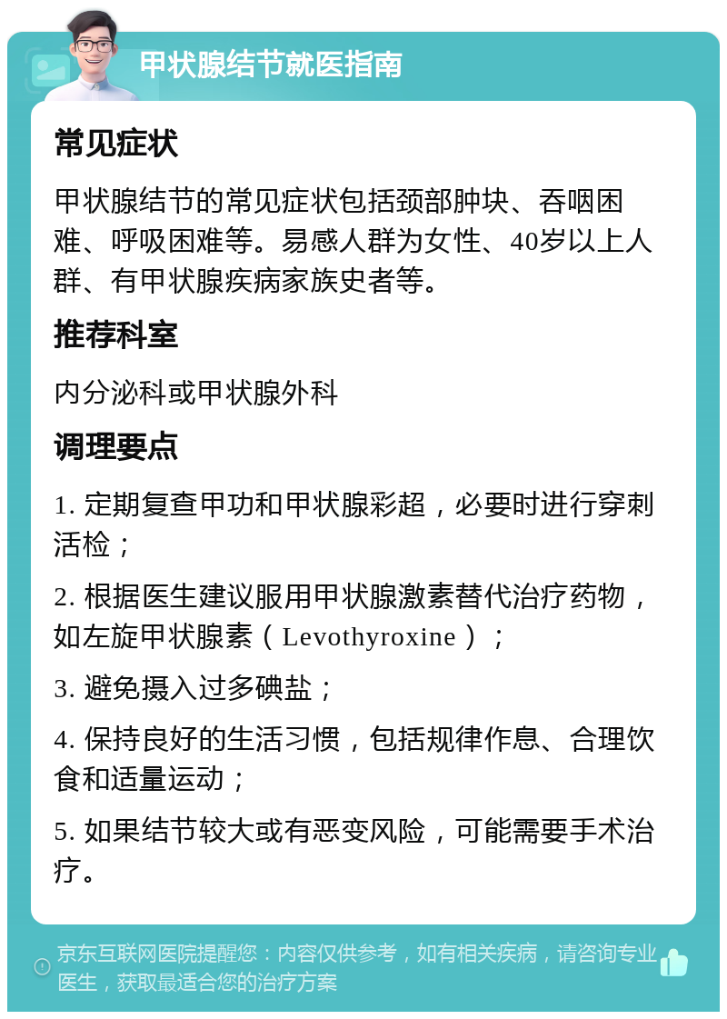 甲状腺结节就医指南 常见症状 甲状腺结节的常见症状包括颈部肿块、吞咽困难、呼吸困难等。易感人群为女性、40岁以上人群、有甲状腺疾病家族史者等。 推荐科室 内分泌科或甲状腺外科 调理要点 1. 定期复查甲功和甲状腺彩超，必要时进行穿刺活检； 2. 根据医生建议服用甲状腺激素替代治疗药物，如左旋甲状腺素（Levothyroxine）； 3. 避免摄入过多碘盐； 4. 保持良好的生活习惯，包括规律作息、合理饮食和适量运动； 5. 如果结节较大或有恶变风险，可能需要手术治疗。