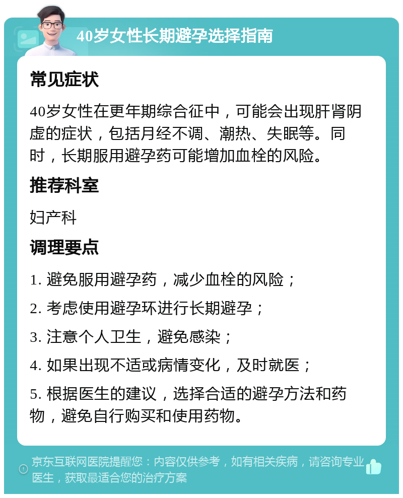 40岁女性长期避孕选择指南 常见症状 40岁女性在更年期综合征中，可能会出现肝肾阴虚的症状，包括月经不调、潮热、失眠等。同时，长期服用避孕药可能增加血栓的风险。 推荐科室 妇产科 调理要点 1. 避免服用避孕药，减少血栓的风险； 2. 考虑使用避孕环进行长期避孕； 3. 注意个人卫生，避免感染； 4. 如果出现不适或病情变化，及时就医； 5. 根据医生的建议，选择合适的避孕方法和药物，避免自行购买和使用药物。