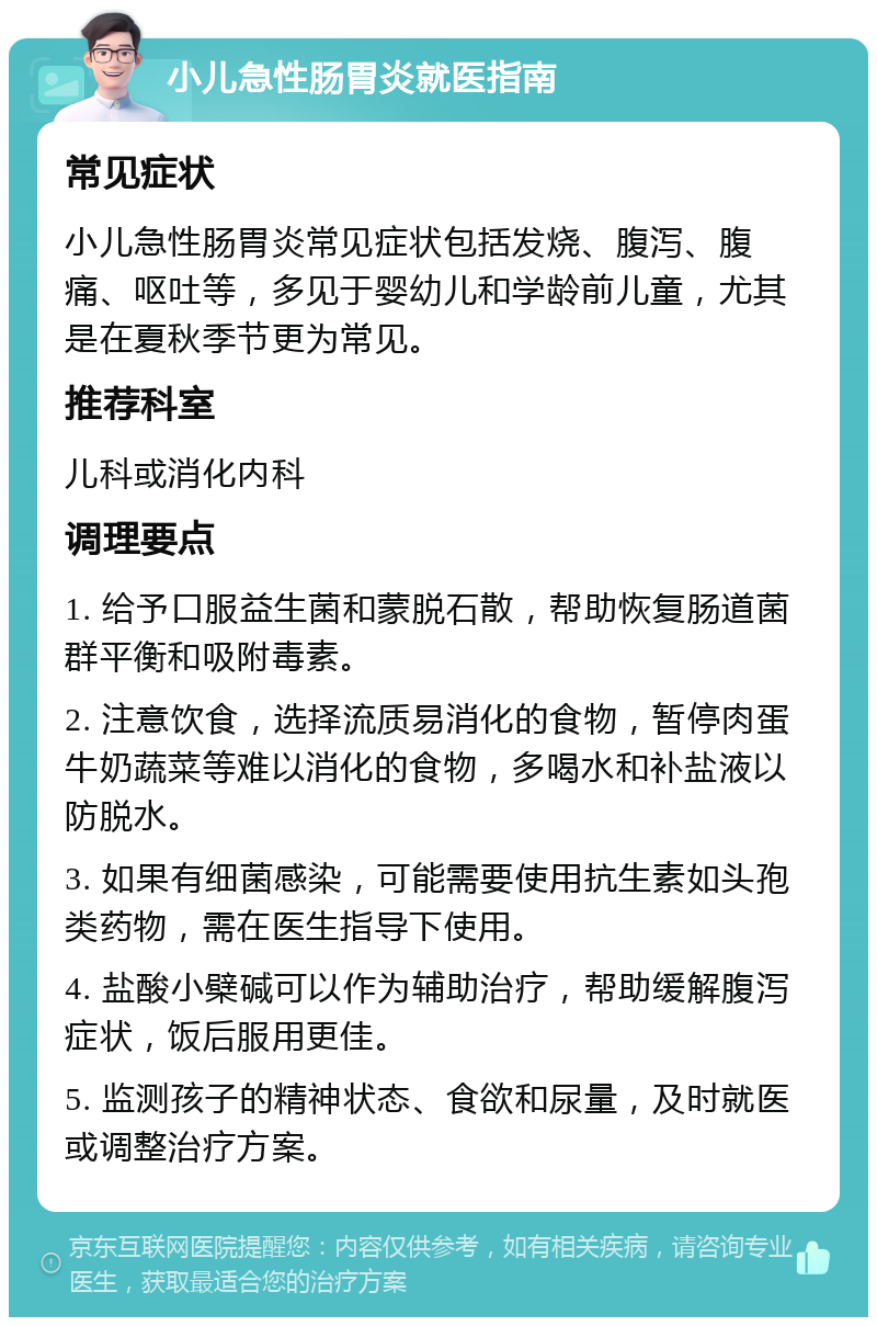 小儿急性肠胃炎就医指南 常见症状 小儿急性肠胃炎常见症状包括发烧、腹泻、腹痛、呕吐等，多见于婴幼儿和学龄前儿童，尤其是在夏秋季节更为常见。 推荐科室 儿科或消化内科 调理要点 1. 给予口服益生菌和蒙脱石散，帮助恢复肠道菌群平衡和吸附毒素。 2. 注意饮食，选择流质易消化的食物，暂停肉蛋牛奶蔬菜等难以消化的食物，多喝水和补盐液以防脱水。 3. 如果有细菌感染，可能需要使用抗生素如头孢类药物，需在医生指导下使用。 4. 盐酸小檗碱可以作为辅助治疗，帮助缓解腹泻症状，饭后服用更佳。 5. 监测孩子的精神状态、食欲和尿量，及时就医或调整治疗方案。