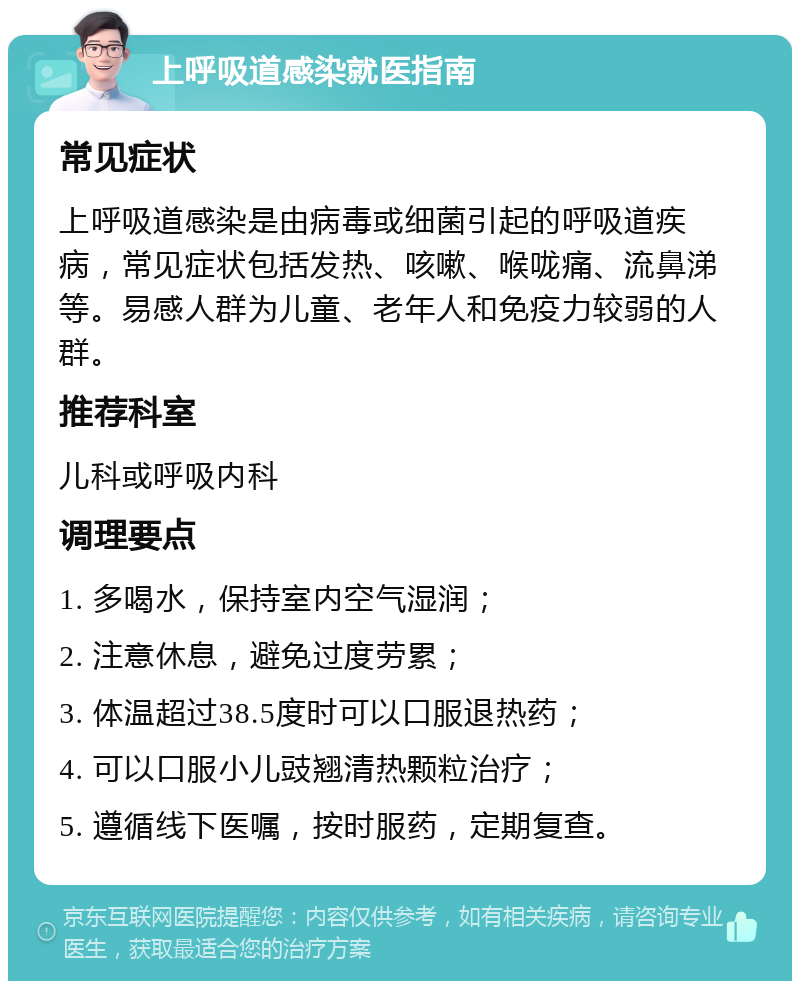 上呼吸道感染就医指南 常见症状 上呼吸道感染是由病毒或细菌引起的呼吸道疾病，常见症状包括发热、咳嗽、喉咙痛、流鼻涕等。易感人群为儿童、老年人和免疫力较弱的人群。 推荐科室 儿科或呼吸内科 调理要点 1. 多喝水，保持室内空气湿润； 2. 注意休息，避免过度劳累； 3. 体温超过38.5度时可以口服退热药； 4. 可以口服小儿豉翘清热颗粒治疗； 5. 遵循线下医嘱，按时服药，定期复查。