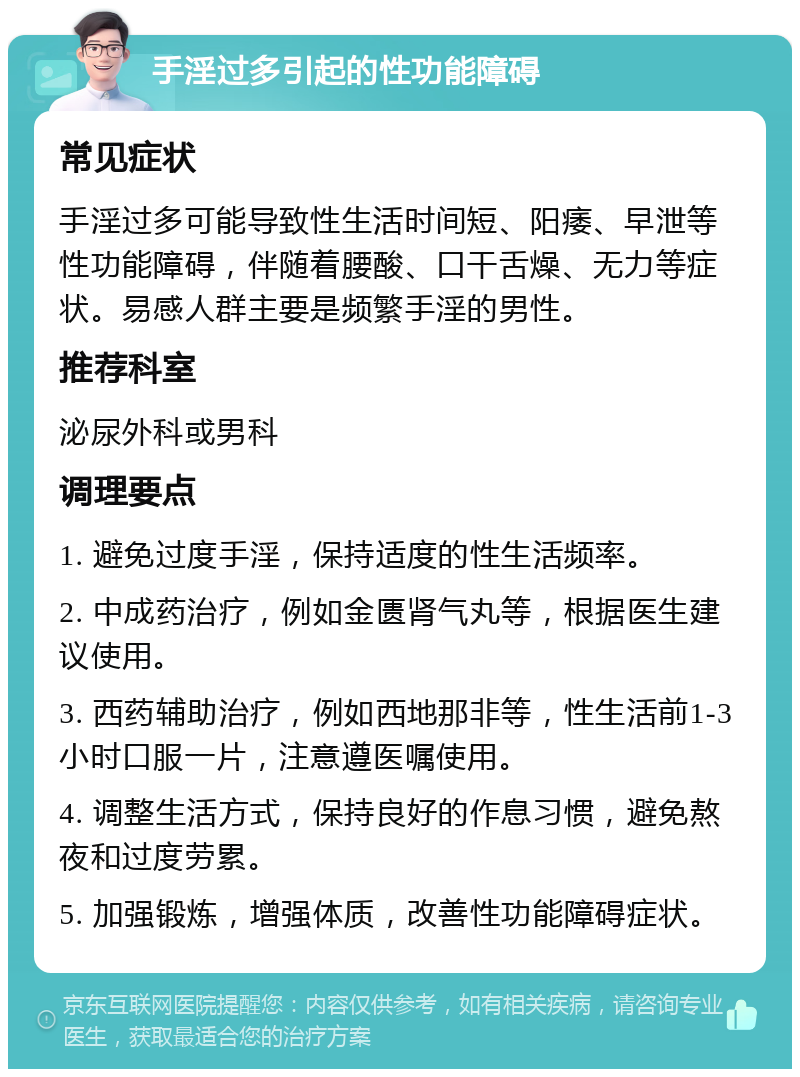 手淫过多引起的性功能障碍 常见症状 手淫过多可能导致性生活时间短、阳痿、早泄等性功能障碍，伴随着腰酸、口干舌燥、无力等症状。易感人群主要是频繁手淫的男性。 推荐科室 泌尿外科或男科 调理要点 1. 避免过度手淫，保持适度的性生活频率。 2. 中成药治疗，例如金匮肾气丸等，根据医生建议使用。 3. 西药辅助治疗，例如西地那非等，性生活前1-3小时口服一片，注意遵医嘱使用。 4. 调整生活方式，保持良好的作息习惯，避免熬夜和过度劳累。 5. 加强锻炼，增强体质，改善性功能障碍症状。