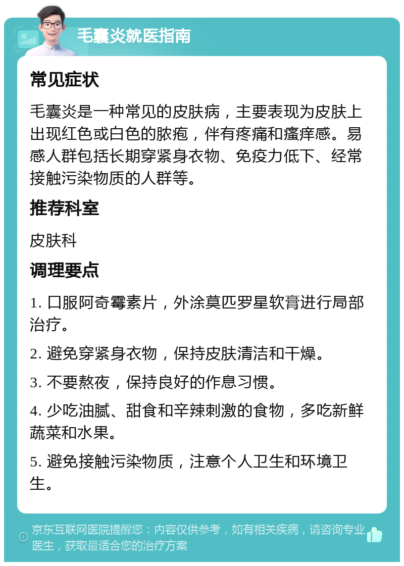 毛囊炎就医指南 常见症状 毛囊炎是一种常见的皮肤病，主要表现为皮肤上出现红色或白色的脓疱，伴有疼痛和瘙痒感。易感人群包括长期穿紧身衣物、免疫力低下、经常接触污染物质的人群等。 推荐科室 皮肤科 调理要点 1. 口服阿奇霉素片，外涂莫匹罗星软膏进行局部治疗。 2. 避免穿紧身衣物，保持皮肤清洁和干燥。 3. 不要熬夜，保持良好的作息习惯。 4. 少吃油腻、甜食和辛辣刺激的食物，多吃新鲜蔬菜和水果。 5. 避免接触污染物质，注意个人卫生和环境卫生。