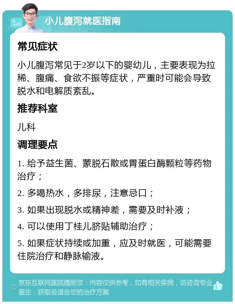 小儿腹泻就医指南 常见症状 小儿腹泻常见于2岁以下的婴幼儿，主要表现为拉稀、腹痛、食欲不振等症状，严重时可能会导致脱水和电解质紊乱。 推荐科室 儿科 调理要点 1. 给予益生菌、蒙脱石散或胃蛋白酶颗粒等药物治疗； 2. 多喝热水，多排尿，注意忌口； 3. 如果出现脱水或精神差，需要及时补液； 4. 可以使用丁桂儿脐贴辅助治疗； 5. 如果症状持续或加重，应及时就医，可能需要住院治疗和静脉输液。