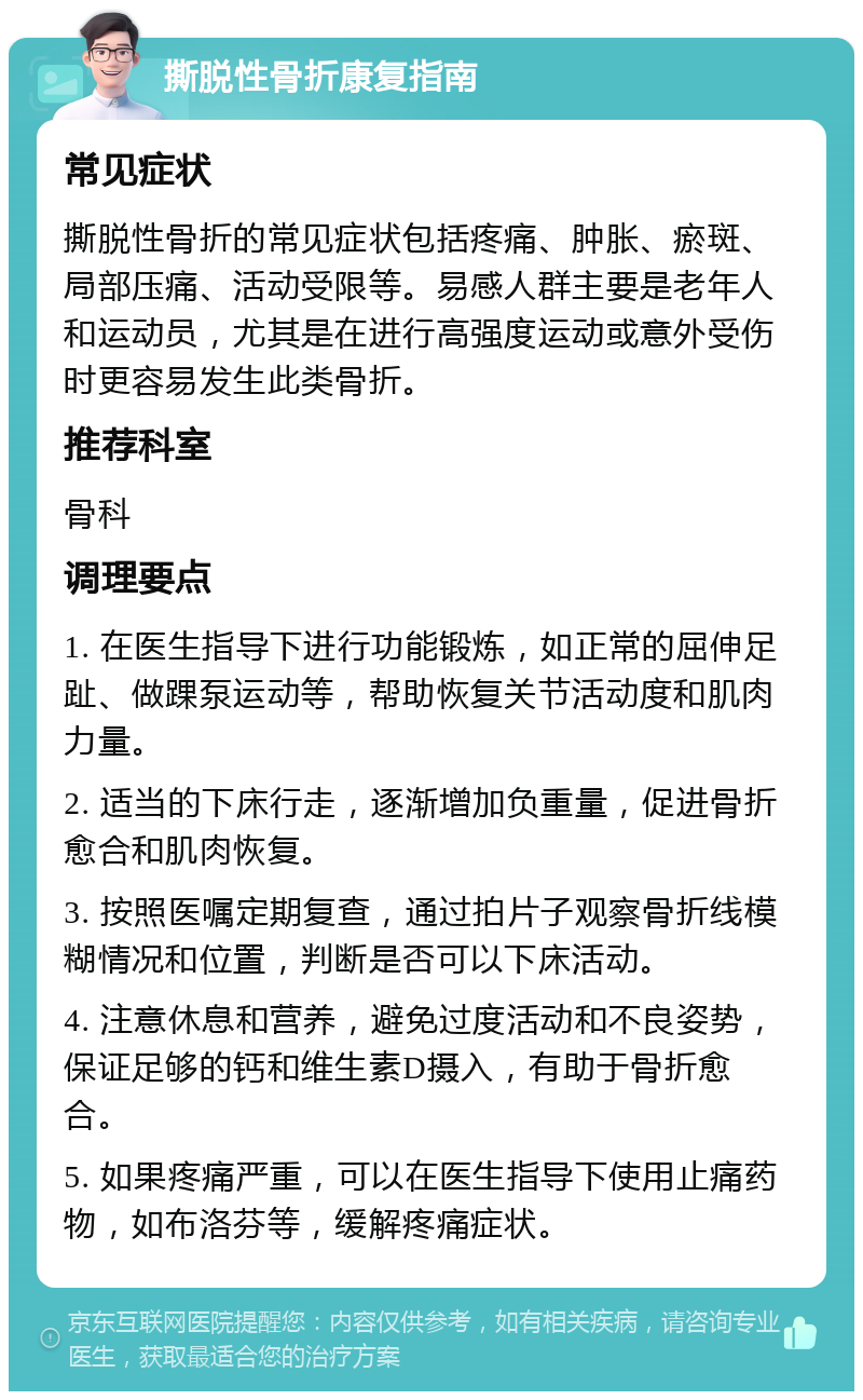 撕脱性骨折康复指南 常见症状 撕脱性骨折的常见症状包括疼痛、肿胀、瘀斑、局部压痛、活动受限等。易感人群主要是老年人和运动员，尤其是在进行高强度运动或意外受伤时更容易发生此类骨折。 推荐科室 骨科 调理要点 1. 在医生指导下进行功能锻炼，如正常的屈伸足趾、做踝泵运动等，帮助恢复关节活动度和肌肉力量。 2. 适当的下床行走，逐渐增加负重量，促进骨折愈合和肌肉恢复。 3. 按照医嘱定期复查，通过拍片子观察骨折线模糊情况和位置，判断是否可以下床活动。 4. 注意休息和营养，避免过度活动和不良姿势，保证足够的钙和维生素D摄入，有助于骨折愈合。 5. 如果疼痛严重，可以在医生指导下使用止痛药物，如布洛芬等，缓解疼痛症状。