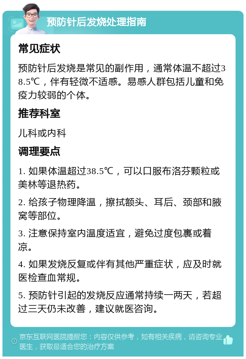 预防针后发烧处理指南 常见症状 预防针后发烧是常见的副作用，通常体温不超过38.5℃，伴有轻微不适感。易感人群包括儿童和免疫力较弱的个体。 推荐科室 儿科或内科 调理要点 1. 如果体温超过38.5℃，可以口服布洛芬颗粒或美林等退热药。 2. 给孩子物理降温，擦拭额头、耳后、颈部和腋窝等部位。 3. 注意保持室内温度适宜，避免过度包裹或着凉。 4. 如果发烧反复或伴有其他严重症状，应及时就医检查血常规。 5. 预防针引起的发烧反应通常持续一两天，若超过三天仍未改善，建议就医咨询。