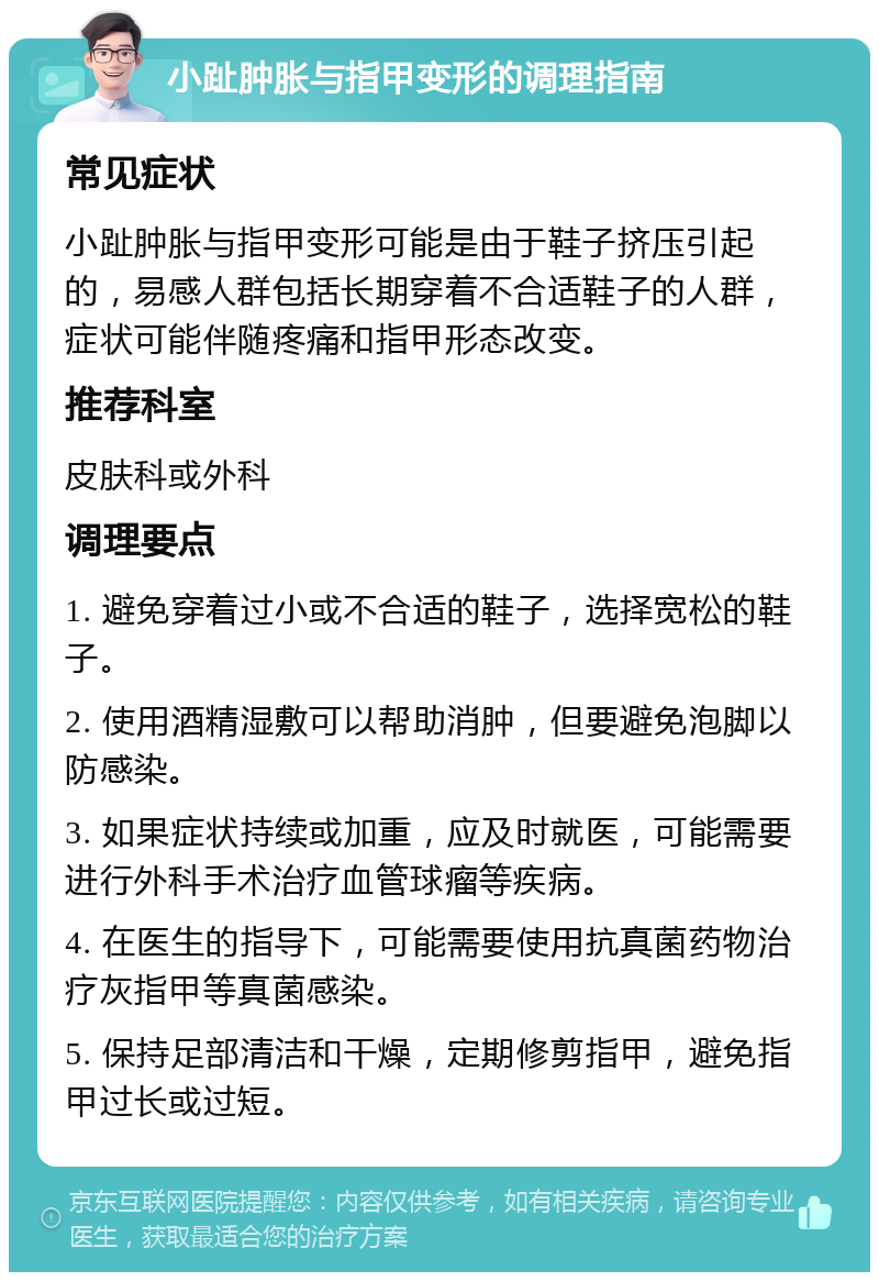 小趾肿胀与指甲变形的调理指南 常见症状 小趾肿胀与指甲变形可能是由于鞋子挤压引起的，易感人群包括长期穿着不合适鞋子的人群，症状可能伴随疼痛和指甲形态改变。 推荐科室 皮肤科或外科 调理要点 1. 避免穿着过小或不合适的鞋子，选择宽松的鞋子。 2. 使用酒精湿敷可以帮助消肿，但要避免泡脚以防感染。 3. 如果症状持续或加重，应及时就医，可能需要进行外科手术治疗血管球瘤等疾病。 4. 在医生的指导下，可能需要使用抗真菌药物治疗灰指甲等真菌感染。 5. 保持足部清洁和干燥，定期修剪指甲，避免指甲过长或过短。