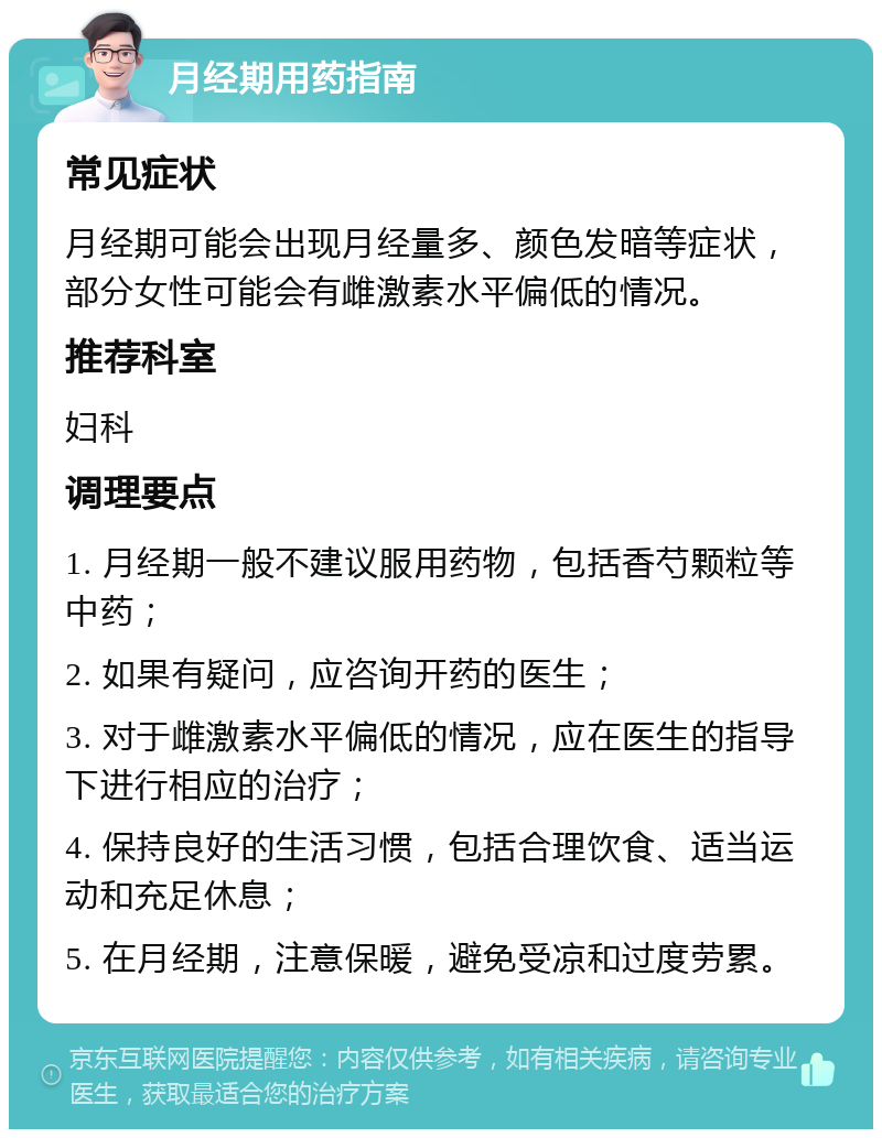 月经期用药指南 常见症状 月经期可能会出现月经量多、颜色发暗等症状，部分女性可能会有雌激素水平偏低的情况。 推荐科室 妇科 调理要点 1. 月经期一般不建议服用药物，包括香芍颗粒等中药； 2. 如果有疑问，应咨询开药的医生； 3. 对于雌激素水平偏低的情况，应在医生的指导下进行相应的治疗； 4. 保持良好的生活习惯，包括合理饮食、适当运动和充足休息； 5. 在月经期，注意保暖，避免受凉和过度劳累。