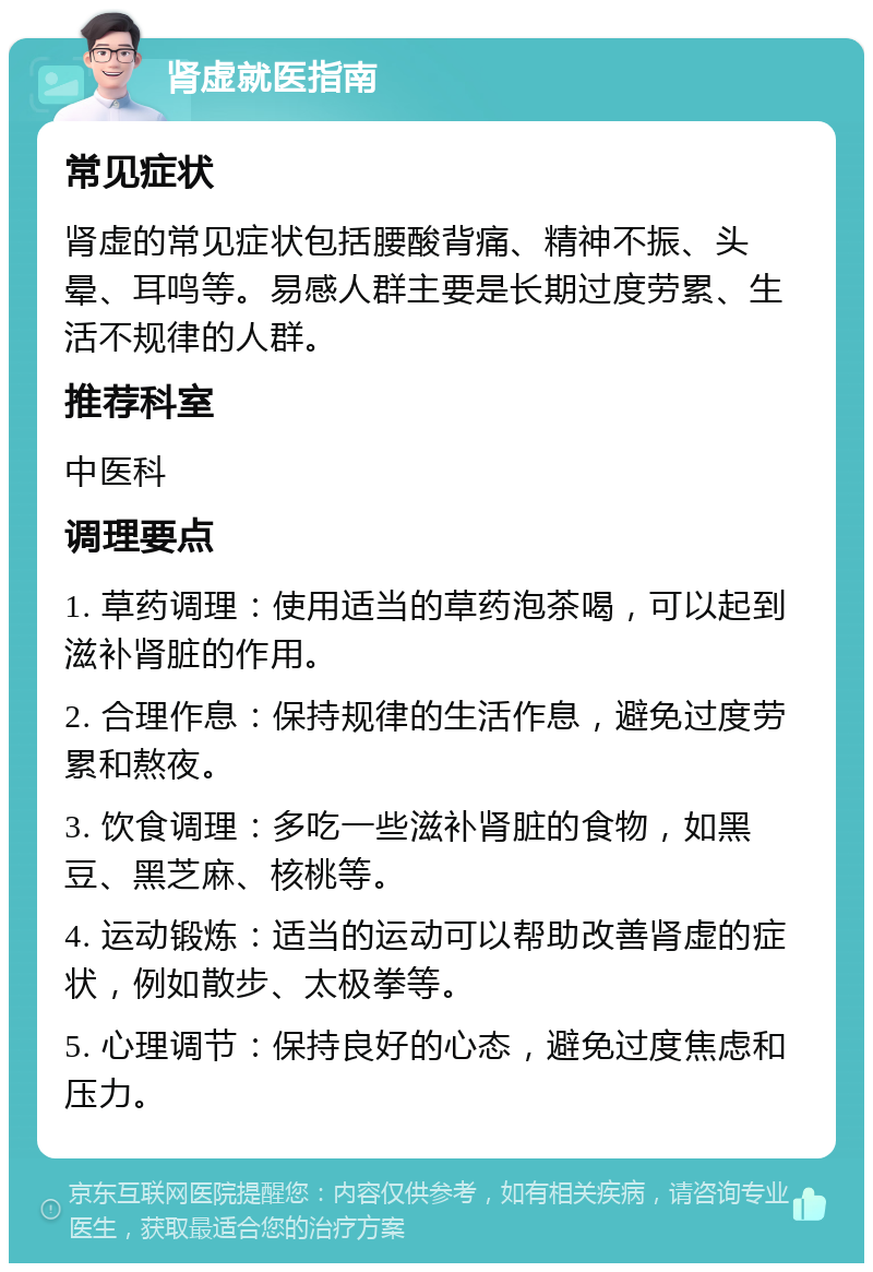 肾虚就医指南 常见症状 肾虚的常见症状包括腰酸背痛、精神不振、头晕、耳鸣等。易感人群主要是长期过度劳累、生活不规律的人群。 推荐科室 中医科 调理要点 1. 草药调理：使用适当的草药泡茶喝，可以起到滋补肾脏的作用。 2. 合理作息：保持规律的生活作息，避免过度劳累和熬夜。 3. 饮食调理：多吃一些滋补肾脏的食物，如黑豆、黑芝麻、核桃等。 4. 运动锻炼：适当的运动可以帮助改善肾虚的症状，例如散步、太极拳等。 5. 心理调节：保持良好的心态，避免过度焦虑和压力。