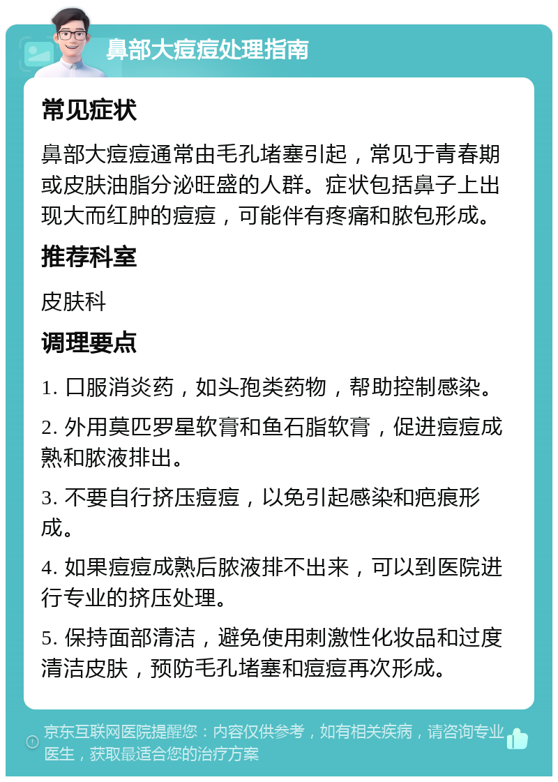 鼻部大痘痘处理指南 常见症状 鼻部大痘痘通常由毛孔堵塞引起，常见于青春期或皮肤油脂分泌旺盛的人群。症状包括鼻子上出现大而红肿的痘痘，可能伴有疼痛和脓包形成。 推荐科室 皮肤科 调理要点 1. 口服消炎药，如头孢类药物，帮助控制感染。 2. 外用莫匹罗星软膏和鱼石脂软膏，促进痘痘成熟和脓液排出。 3. 不要自行挤压痘痘，以免引起感染和疤痕形成。 4. 如果痘痘成熟后脓液排不出来，可以到医院进行专业的挤压处理。 5. 保持面部清洁，避免使用刺激性化妆品和过度清洁皮肤，预防毛孔堵塞和痘痘再次形成。