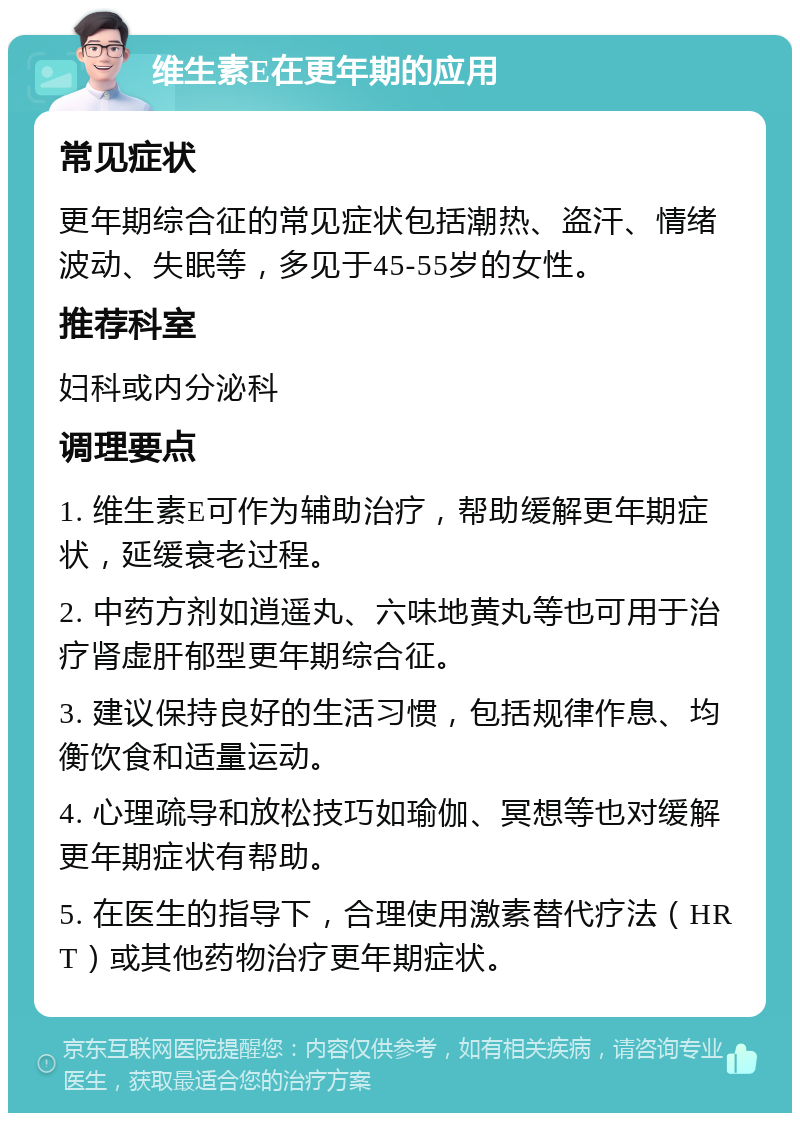 维生素E在更年期的应用 常见症状 更年期综合征的常见症状包括潮热、盗汗、情绪波动、失眠等，多见于45-55岁的女性。 推荐科室 妇科或内分泌科 调理要点 1. 维生素E可作为辅助治疗，帮助缓解更年期症状，延缓衰老过程。 2. 中药方剂如逍遥丸、六味地黄丸等也可用于治疗肾虚肝郁型更年期综合征。 3. 建议保持良好的生活习惯，包括规律作息、均衡饮食和适量运动。 4. 心理疏导和放松技巧如瑜伽、冥想等也对缓解更年期症状有帮助。 5. 在医生的指导下，合理使用激素替代疗法（HRT）或其他药物治疗更年期症状。