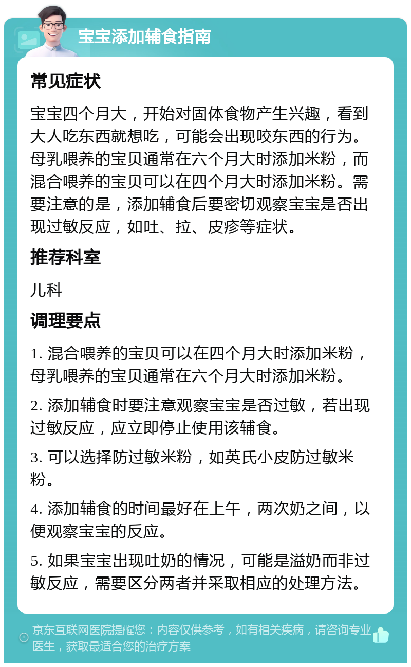 宝宝添加辅食指南 常见症状 宝宝四个月大，开始对固体食物产生兴趣，看到大人吃东西就想吃，可能会出现咬东西的行为。母乳喂养的宝贝通常在六个月大时添加米粉，而混合喂养的宝贝可以在四个月大时添加米粉。需要注意的是，添加辅食后要密切观察宝宝是否出现过敏反应，如吐、拉、皮疹等症状。 推荐科室 儿科 调理要点 1. 混合喂养的宝贝可以在四个月大时添加米粉，母乳喂养的宝贝通常在六个月大时添加米粉。 2. 添加辅食时要注意观察宝宝是否过敏，若出现过敏反应，应立即停止使用该辅食。 3. 可以选择防过敏米粉，如英氏小皮防过敏米粉。 4. 添加辅食的时间最好在上午，两次奶之间，以便观察宝宝的反应。 5. 如果宝宝出现吐奶的情况，可能是溢奶而非过敏反应，需要区分两者并采取相应的处理方法。