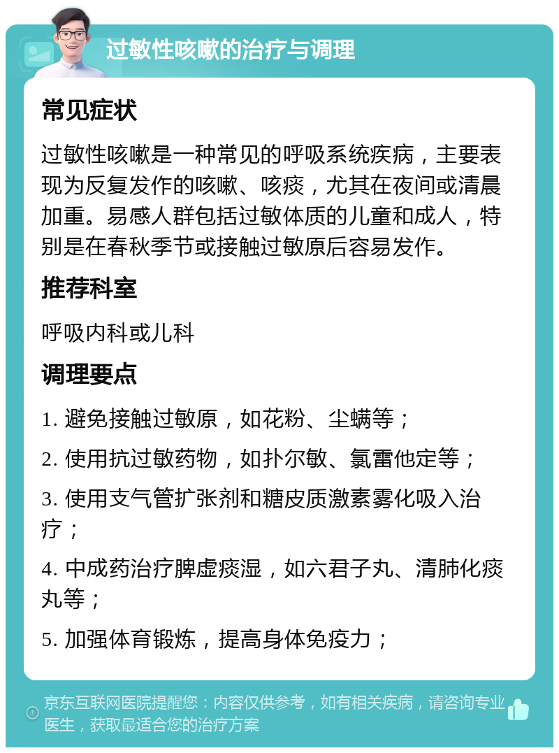 过敏性咳嗽的治疗与调理 常见症状 过敏性咳嗽是一种常见的呼吸系统疾病，主要表现为反复发作的咳嗽、咳痰，尤其在夜间或清晨加重。易感人群包括过敏体质的儿童和成人，特别是在春秋季节或接触过敏原后容易发作。 推荐科室 呼吸内科或儿科 调理要点 1. 避免接触过敏原，如花粉、尘螨等； 2. 使用抗过敏药物，如扑尔敏、氯雷他定等； 3. 使用支气管扩张剂和糖皮质激素雾化吸入治疗； 4. 中成药治疗脾虚痰湿，如六君子丸、清肺化痰丸等； 5. 加强体育锻炼，提高身体免疫力；