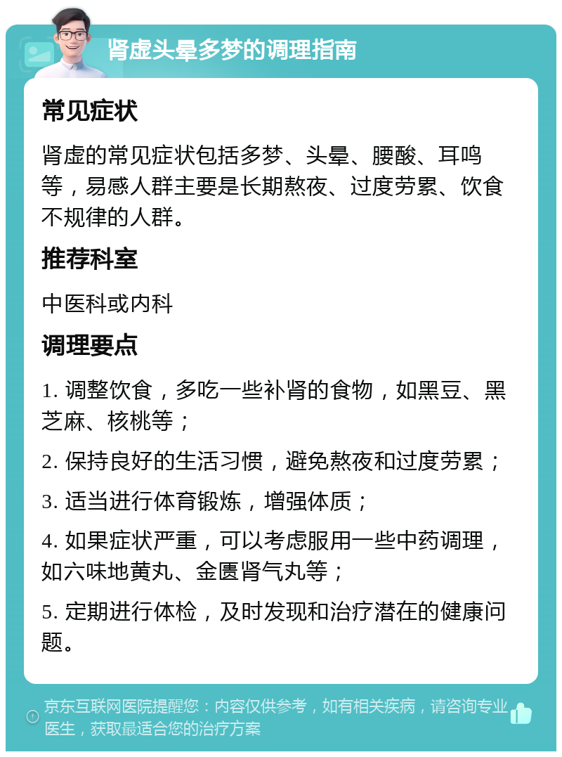 肾虚头晕多梦的调理指南 常见症状 肾虚的常见症状包括多梦、头晕、腰酸、耳鸣等，易感人群主要是长期熬夜、过度劳累、饮食不规律的人群。 推荐科室 中医科或内科 调理要点 1. 调整饮食，多吃一些补肾的食物，如黑豆、黑芝麻、核桃等； 2. 保持良好的生活习惯，避免熬夜和过度劳累； 3. 适当进行体育锻炼，增强体质； 4. 如果症状严重，可以考虑服用一些中药调理，如六味地黄丸、金匮肾气丸等； 5. 定期进行体检，及时发现和治疗潜在的健康问题。