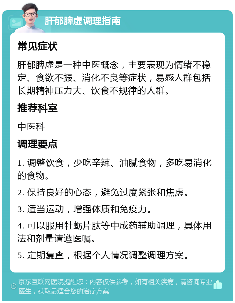 肝郁脾虚调理指南 常见症状 肝郁脾虚是一种中医概念，主要表现为情绪不稳定、食欲不振、消化不良等症状，易感人群包括长期精神压力大、饮食不规律的人群。 推荐科室 中医科 调理要点 1. 调整饮食，少吃辛辣、油腻食物，多吃易消化的食物。 2. 保持良好的心态，避免过度紧张和焦虑。 3. 适当运动，增强体质和免疫力。 4. 可以服用牡蛎片肽等中成药辅助调理，具体用法和剂量请遵医嘱。 5. 定期复查，根据个人情况调整调理方案。