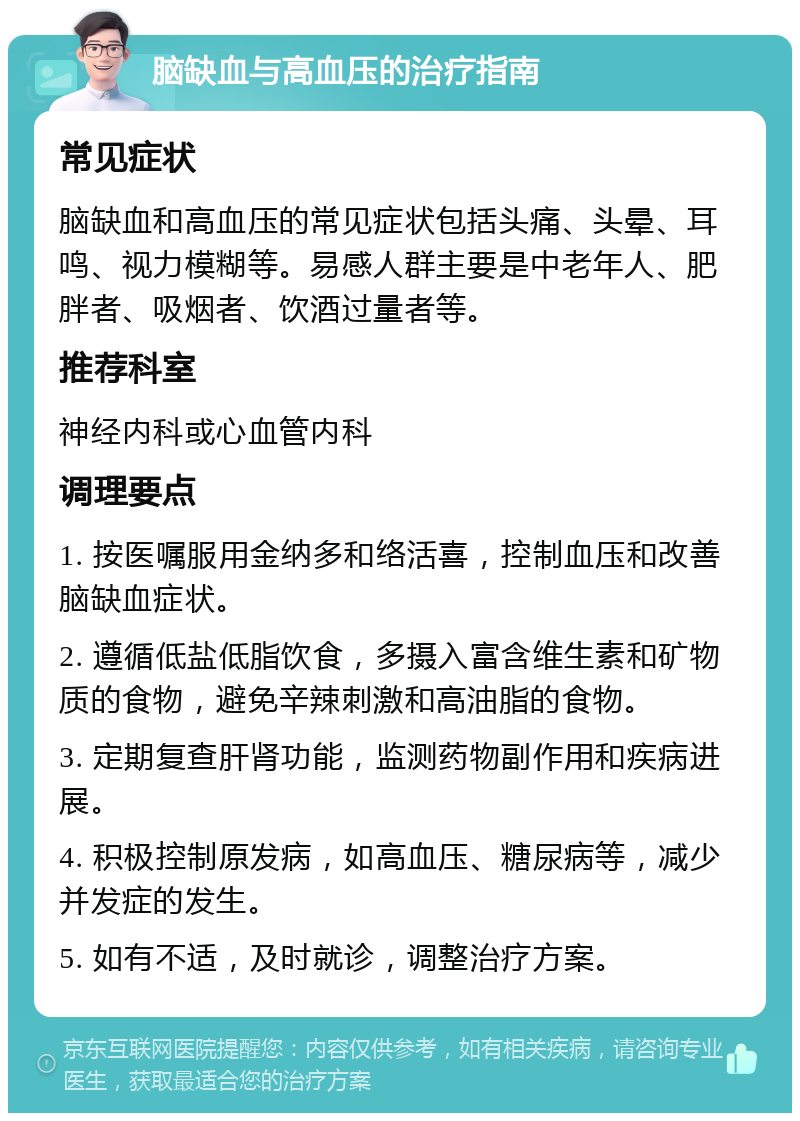 脑缺血与高血压的治疗指南 常见症状 脑缺血和高血压的常见症状包括头痛、头晕、耳鸣、视力模糊等。易感人群主要是中老年人、肥胖者、吸烟者、饮酒过量者等。 推荐科室 神经内科或心血管内科 调理要点 1. 按医嘱服用金纳多和络活喜，控制血压和改善脑缺血症状。 2. 遵循低盐低脂饮食，多摄入富含维生素和矿物质的食物，避免辛辣刺激和高油脂的食物。 3. 定期复查肝肾功能，监测药物副作用和疾病进展。 4. 积极控制原发病，如高血压、糖尿病等，减少并发症的发生。 5. 如有不适，及时就诊，调整治疗方案。