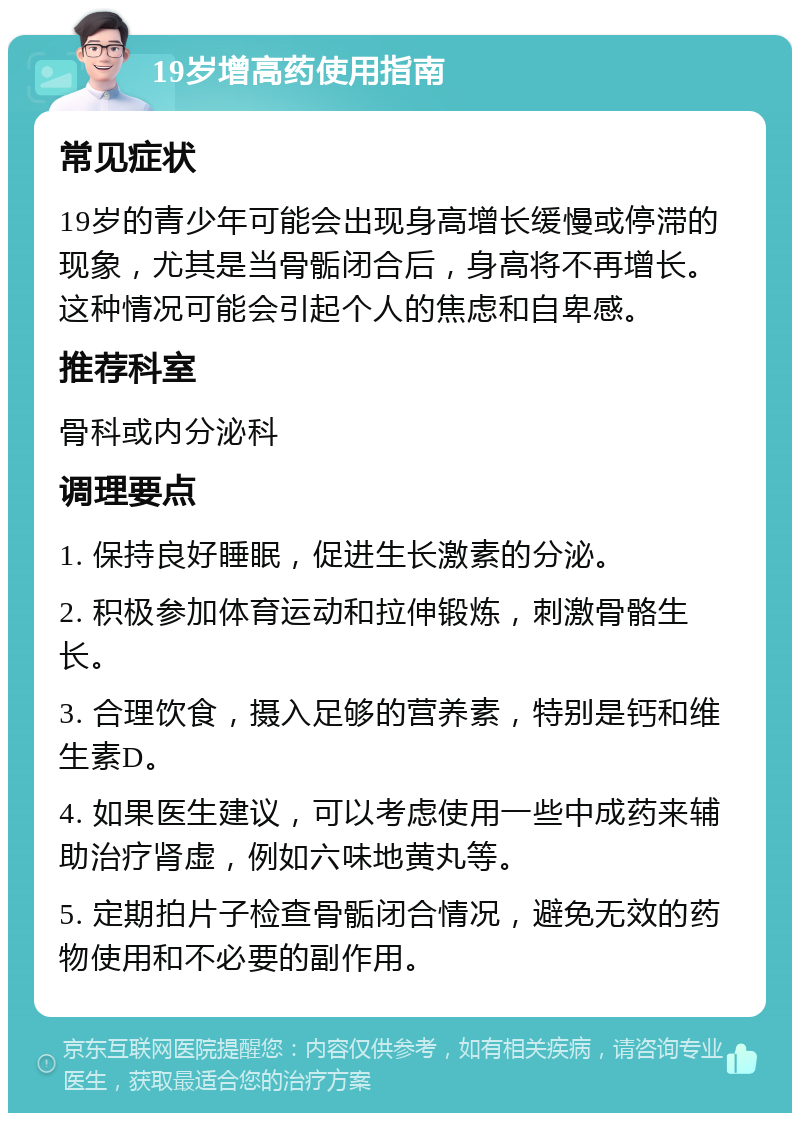 19岁增高药使用指南 常见症状 19岁的青少年可能会出现身高增长缓慢或停滞的现象，尤其是当骨骺闭合后，身高将不再增长。这种情况可能会引起个人的焦虑和自卑感。 推荐科室 骨科或内分泌科 调理要点 1. 保持良好睡眠，促进生长激素的分泌。 2. 积极参加体育运动和拉伸锻炼，刺激骨骼生长。 3. 合理饮食，摄入足够的营养素，特别是钙和维生素D。 4. 如果医生建议，可以考虑使用一些中成药来辅助治疗肾虚，例如六味地黄丸等。 5. 定期拍片子检查骨骺闭合情况，避免无效的药物使用和不必要的副作用。