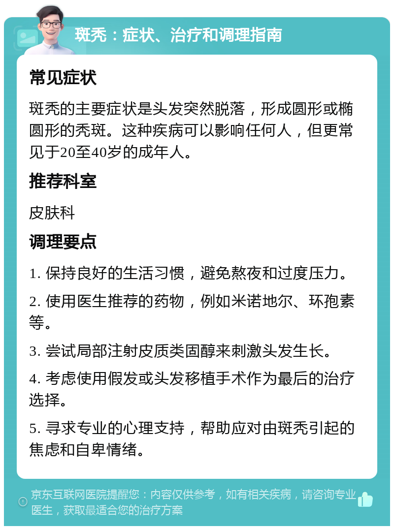 斑秃：症状、治疗和调理指南 常见症状 斑秃的主要症状是头发突然脱落，形成圆形或椭圆形的秃斑。这种疾病可以影响任何人，但更常见于20至40岁的成年人。 推荐科室 皮肤科 调理要点 1. 保持良好的生活习惯，避免熬夜和过度压力。 2. 使用医生推荐的药物，例如米诺地尔、环孢素等。 3. 尝试局部注射皮质类固醇来刺激头发生长。 4. 考虑使用假发或头发移植手术作为最后的治疗选择。 5. 寻求专业的心理支持，帮助应对由斑秃引起的焦虑和自卑情绪。