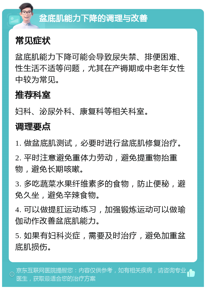 盆底肌能力下降的调理与改善 常见症状 盆底肌能力下降可能会导致尿失禁、排便困难、性生活不适等问题，尤其在产褥期或中老年女性中较为常见。 推荐科室 妇科、泌尿外科、康复科等相关科室。 调理要点 1. 做盆底肌测试，必要时进行盆底肌修复治疗。 2. 平时注意避免重体力劳动，避免提重物抬重物，避免长期咳嗽。 3. 多吃蔬菜水果纤维素多的食物，防止便秘，避免久坐，避免辛辣食物。 4. 可以做提肛运动练习，加强锻炼运动可以做瑜伽动作改善盆底肌能力。 5. 如果有妇科炎症，需要及时治疗，避免加重盆底肌损伤。