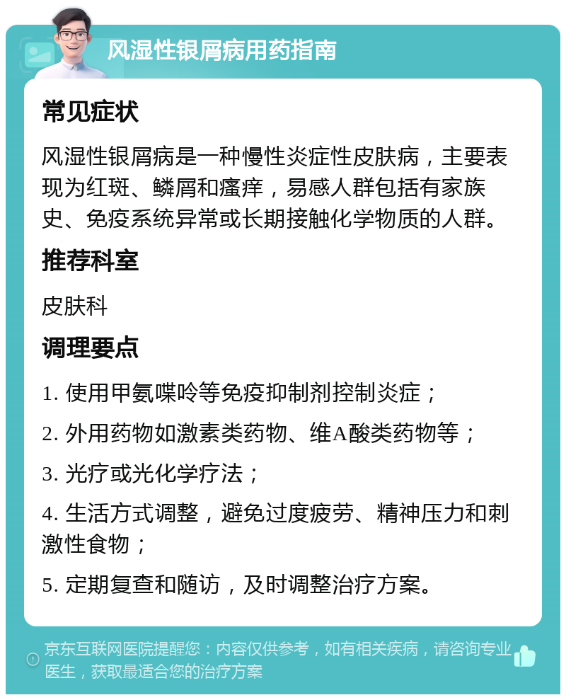 风湿性银屑病用药指南 常见症状 风湿性银屑病是一种慢性炎症性皮肤病，主要表现为红斑、鳞屑和瘙痒，易感人群包括有家族史、免疫系统异常或长期接触化学物质的人群。 推荐科室 皮肤科 调理要点 1. 使用甲氨喋呤等免疫抑制剂控制炎症； 2. 外用药物如激素类药物、维A酸类药物等； 3. 光疗或光化学疗法； 4. 生活方式调整，避免过度疲劳、精神压力和刺激性食物； 5. 定期复查和随访，及时调整治疗方案。