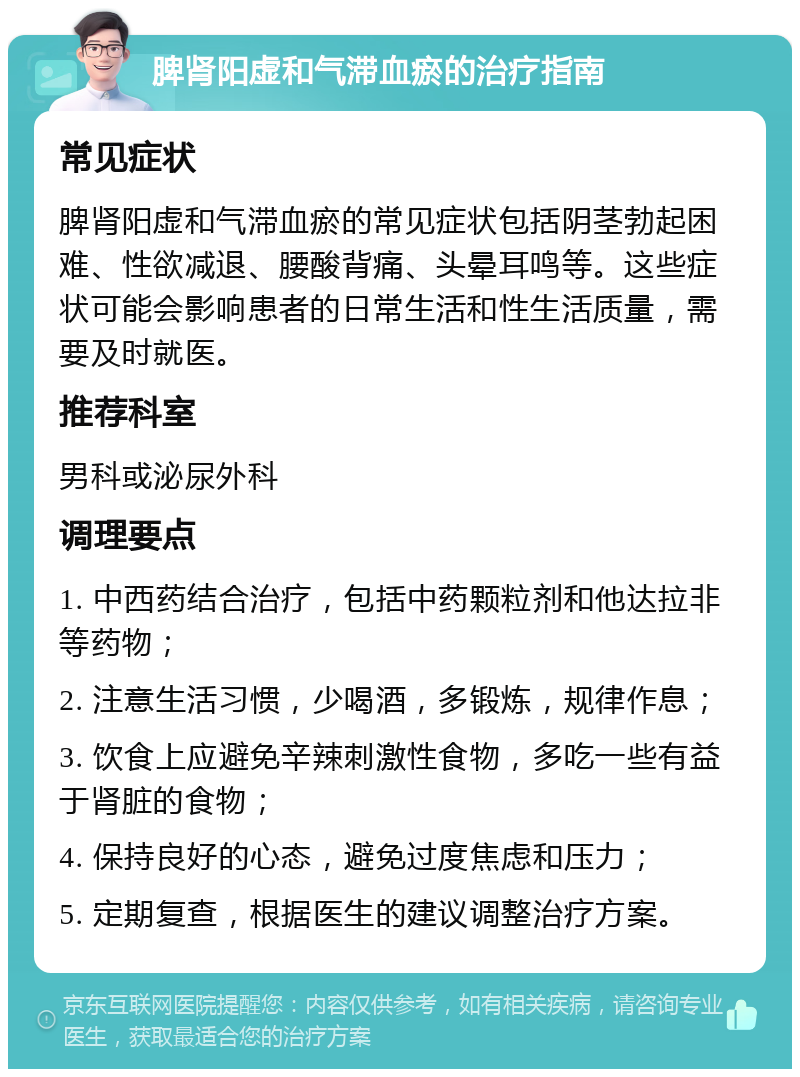 脾肾阳虚和气滞血瘀的治疗指南 常见症状 脾肾阳虚和气滞血瘀的常见症状包括阴茎勃起困难、性欲减退、腰酸背痛、头晕耳鸣等。这些症状可能会影响患者的日常生活和性生活质量，需要及时就医。 推荐科室 男科或泌尿外科 调理要点 1. 中西药结合治疗，包括中药颗粒剂和他达拉非等药物； 2. 注意生活习惯，少喝酒，多锻炼，规律作息； 3. 饮食上应避免辛辣刺激性食物，多吃一些有益于肾脏的食物； 4. 保持良好的心态，避免过度焦虑和压力； 5. 定期复查，根据医生的建议调整治疗方案。