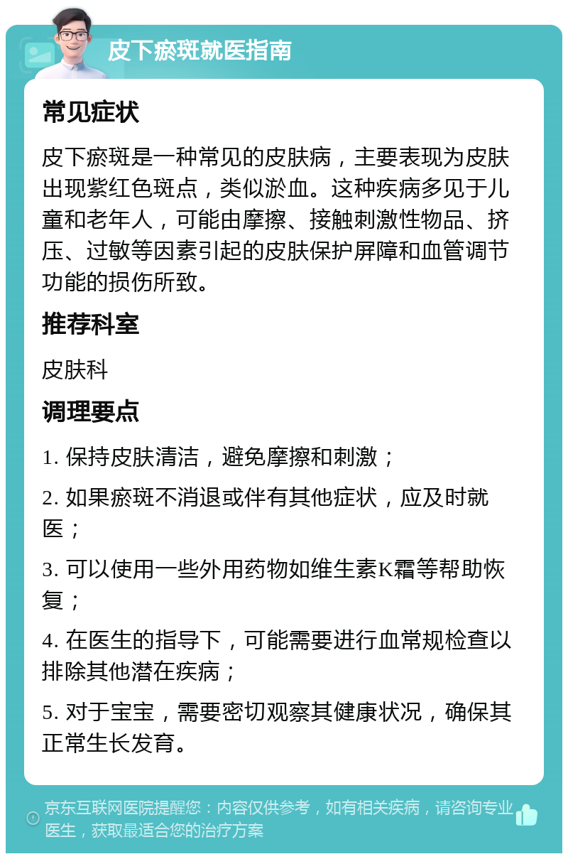 皮下瘀斑就医指南 常见症状 皮下瘀斑是一种常见的皮肤病，主要表现为皮肤出现紫红色斑点，类似淤血。这种疾病多见于儿童和老年人，可能由摩擦、接触刺激性物品、挤压、过敏等因素引起的皮肤保护屏障和血管调节功能的损伤所致。 推荐科室 皮肤科 调理要点 1. 保持皮肤清洁，避免摩擦和刺激； 2. 如果瘀斑不消退或伴有其他症状，应及时就医； 3. 可以使用一些外用药物如维生素K霜等帮助恢复； 4. 在医生的指导下，可能需要进行血常规检查以排除其他潜在疾病； 5. 对于宝宝，需要密切观察其健康状况，确保其正常生长发育。