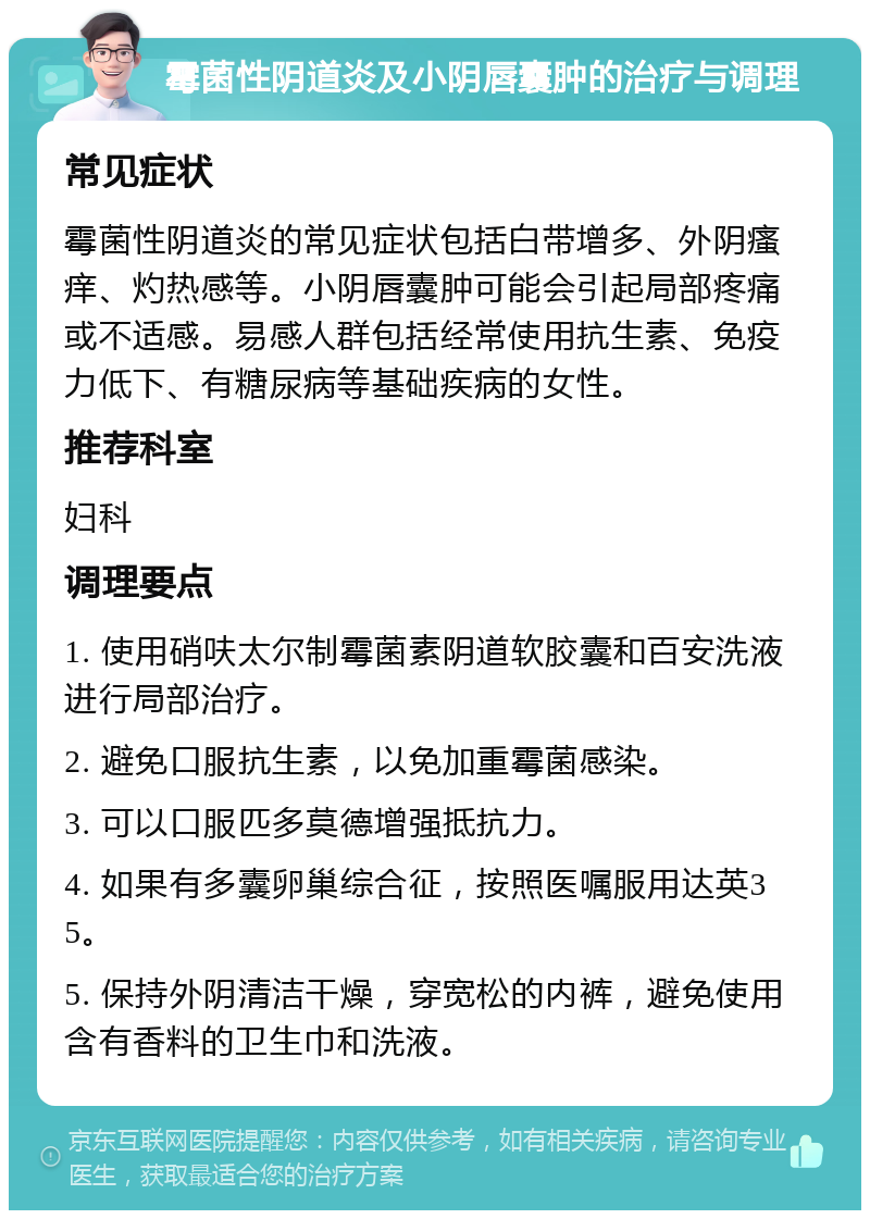 霉菌性阴道炎及小阴唇囊肿的治疗与调理 常见症状 霉菌性阴道炎的常见症状包括白带增多、外阴瘙痒、灼热感等。小阴唇囊肿可能会引起局部疼痛或不适感。易感人群包括经常使用抗生素、免疫力低下、有糖尿病等基础疾病的女性。 推荐科室 妇科 调理要点 1. 使用硝呋太尔制霉菌素阴道软胶囊和百安洗液进行局部治疗。 2. 避免口服抗生素，以免加重霉菌感染。 3. 可以口服匹多莫德增强抵抗力。 4. 如果有多囊卵巢综合征，按照医嘱服用达英35。 5. 保持外阴清洁干燥，穿宽松的内裤，避免使用含有香料的卫生巾和洗液。