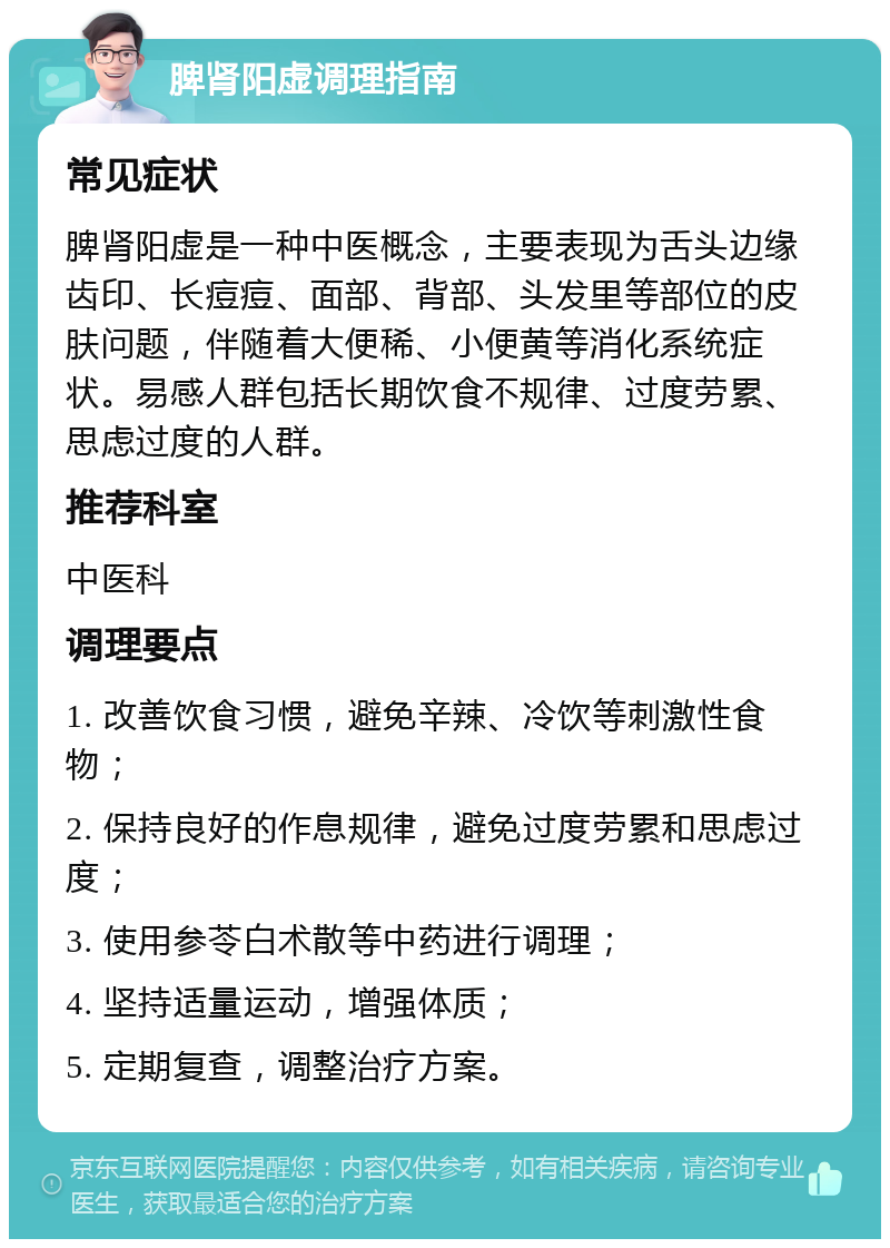 脾肾阳虚调理指南 常见症状 脾肾阳虚是一种中医概念，主要表现为舌头边缘齿印、长痘痘、面部、背部、头发里等部位的皮肤问题，伴随着大便稀、小便黄等消化系统症状。易感人群包括长期饮食不规律、过度劳累、思虑过度的人群。 推荐科室 中医科 调理要点 1. 改善饮食习惯，避免辛辣、冷饮等刺激性食物； 2. 保持良好的作息规律，避免过度劳累和思虑过度； 3. 使用参苓白术散等中药进行调理； 4. 坚持适量运动，增强体质； 5. 定期复查，调整治疗方案。