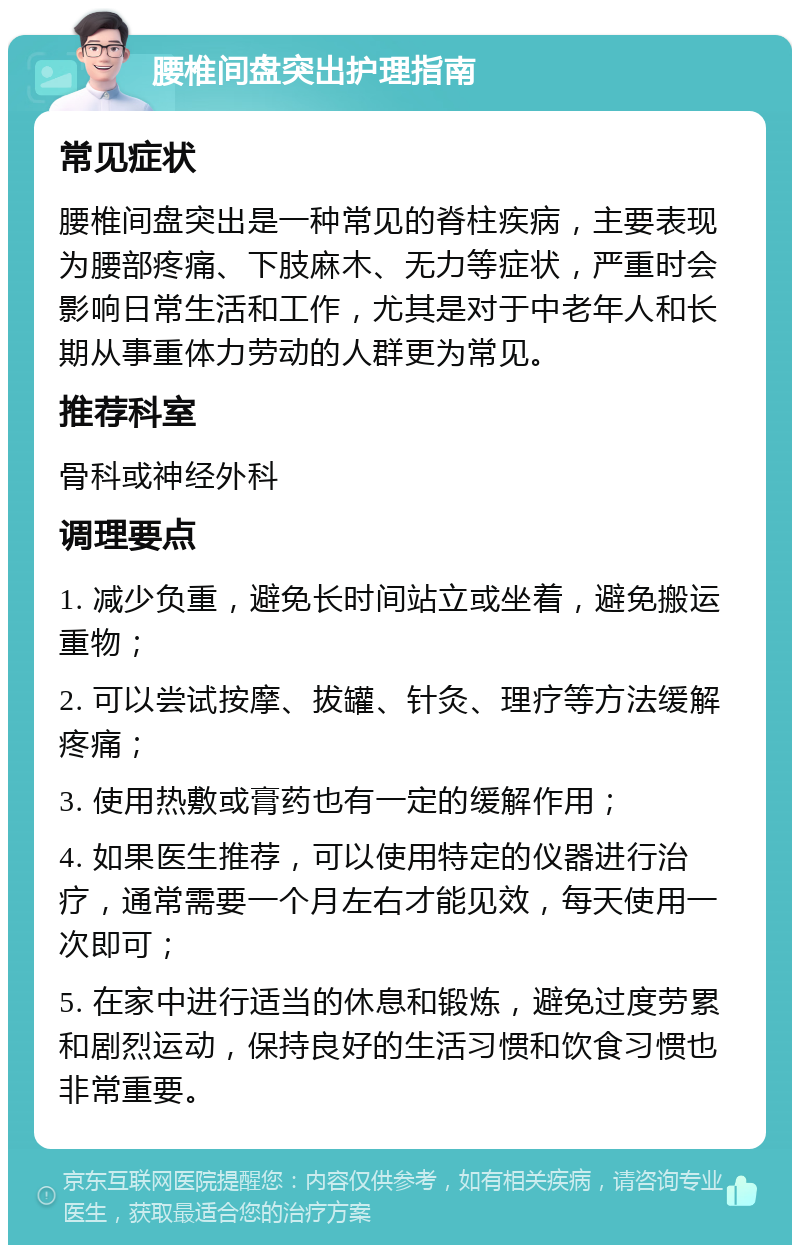 腰椎间盘突出护理指南 常见症状 腰椎间盘突出是一种常见的脊柱疾病，主要表现为腰部疼痛、下肢麻木、无力等症状，严重时会影响日常生活和工作，尤其是对于中老年人和长期从事重体力劳动的人群更为常见。 推荐科室 骨科或神经外科 调理要点 1. 减少负重，避免长时间站立或坐着，避免搬运重物； 2. 可以尝试按摩、拔罐、针灸、理疗等方法缓解疼痛； 3. 使用热敷或膏药也有一定的缓解作用； 4. 如果医生推荐，可以使用特定的仪器进行治疗，通常需要一个月左右才能见效，每天使用一次即可； 5. 在家中进行适当的休息和锻炼，避免过度劳累和剧烈运动，保持良好的生活习惯和饮食习惯也非常重要。